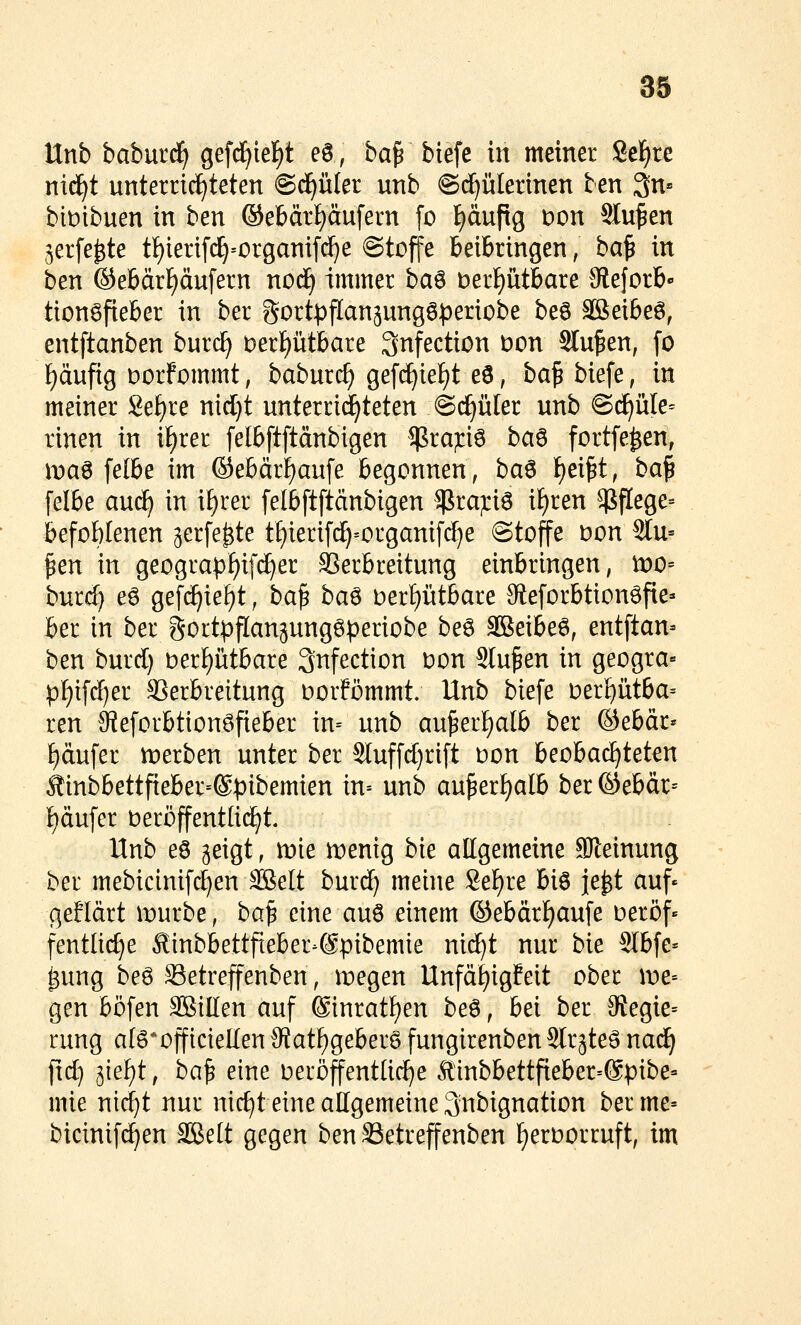 Unb baburd^ gefci^ief)t e0, ba^ biefe in meiner 8elf)re mä)t unterricf^teten ©d^üler unb ©(^ülerinen ten 3n» bit)ibuen in ben ®ebärl)äufern [o f)äufig Don Stufen ^erfe^te t^ierifc^=organifd)e ©toffe beibringen, ba^ in ben ®ebärf)äufern nodEi immer ha^ Derf)ütbare Steforb» tionSfieber in ber gortpflan^ungöperiobe beö SBeibeö, entftanben burc^ Derptbare 3nfection Don Stufen, [o f)äufig Dorfommt, baburc^ gef(^ief)t eö, ba^biefe, in meiner Se^re nid}t unterrichteten ©i^üler unb @(f)üle= rtnen in if)rer felbftftänbigen ^ra^iö ba^ fortfe^en, \va^ felbe im ®ebärf)aufe begonnen, ba^ f)ei^t, ba^ felbe auc^ in i^rer felbftftänbigen $raj:i6 i^ren $flege= befohlenen gerfe^te tf)ierif(i)=organifrf)e ©toffe Don 2lu= ^en in geograpf)if(^er SSerbreitung einbringen, tt)0= burc^ eö gefc^ief)t, ba^ ba^ oerf)ütbare 9fieforbtionöfie» ber in ber gortpflangungöperiobe beö äßeibeö, entftan- ben burd) berptbare 3nfection i^on Sinken in geogra« pl)ifrf)er SSerbreitung oorfömmt; Unb biefe oer£)ütba= ren 9teforbtion8fieber in= unb au^erf)alb ber ©ebär* ^dufer werben unter ber 2luffrf)rift oon beobachteten Äinbbettfieber=®pibemien in-- unb au^erf)alb ber ©ebär= f)äufer beröffentüc^t. Unb e6 geigt, mie irenig bie allgemeine SReinung ber mebicinifc^en SSelt burc^ meine 8ef)re biö je^t auf» geficirt it)urbe, ba^ eine auö einem ©ebärf)aufe oeröf» fentltrf}e ^inbbettfieber-Spibemie niäji nur bk 2Ibfe= ^ung beö Setreffenben, liegen Unfd^igfeit ober \v^ gen böfen SBiEen auf ®inratf)en beö, bei ber 3?egie= rung a(g*offtcieIIen 9iatf)geberö fungirenben Slrjte^ nad^ flc^ ^ief)t, ba^ eine üeröffent[icf)e Äinbbettfieber=6pibe= mie nid^t nur nic^t eine allgemeine Snbignation berme= bicinifi^en ^elt gegen ben SSetreffenben f)eroorruft, im