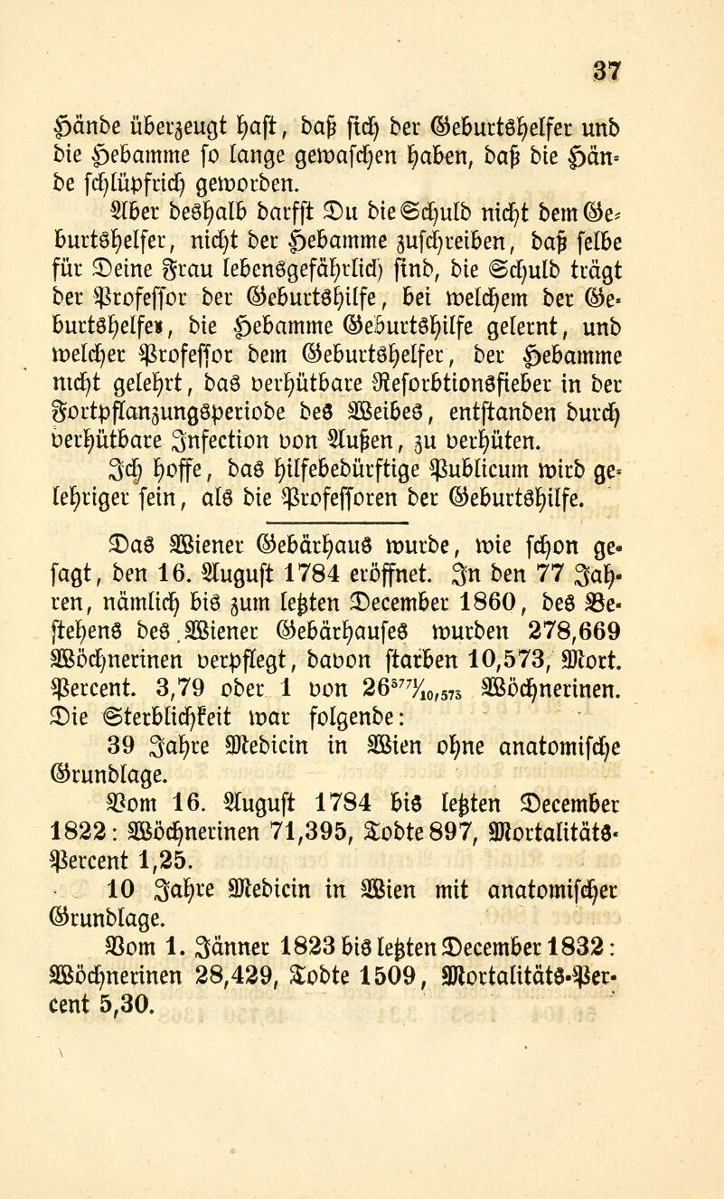 §änbe überzeugt f)aft, ba^ fid) ber ©eBurtö^elfer unb bie |)eBamme fo lange gemafc^en f)akn, ba^ bie ^än- be fd}Iü:pfri(^ geworben. Sfber be^\)alh barfft S)ii bie@d^ulb mdft bem®e.- burt6f)elfer, nid}t bec |)e6amme gufrf^reiben, ba^elbe für Seine grau lebenögefä^rlid) ftnb, bk @c^ulb trägt ber ^rofeffor ber ©eburtö^ilfe, bei meld^em ber @e« burtS^elfeu, bie f)ebamme ©eöurtö^ilfe gelernt, unb tDeld^er ^rofeffor bem ©eburtö£)elfer, ber |>ebamme nid)t gelehrt, ba^ Derptbare 9ieforbtionSfieber in ber Sortpflangungöperiobe beö S&eibe^, entftanben burd) berptbare Snfection Don Stufen, gu berl^üten. 3(^ ^offe; ba^ f)ilfebebürftige publicum mirb ge= teeriger fein, alö bie ^rofefforen ber ©eburtölE)i[fe. 3)aö Sßiener ®ebärf)auö mürbe, mie fc^on ge- fagt, ben 16. Sluguft 1784 eröffnet. 3n btn 11 3a^. ren, ndmlid^ bi6 ^um festen 3)ecember 1860, beö S3e« ftef)enS beö.SBiener ®ebär^aufe6 mürben 278,669 SBöd)nerinen Derpflegt, babon ftarben 10,573, SKort. $ercent 3,79 ober 1 Don 26^^%,573 SBöd^nerinen. j)ie @terb[id)feit mar folgenbe: 39 3af)re SWebicin in äßien o^ne anatomifd^e ®runb[age. a?om 16. Sluguft 1784 biö legten ©ecember 1822: äßöd^nerinen 71,395, 2;obte897, gjlortalitätö« ^ercent 1,25. 10 3^f)re aJlebicin in SBien mit anatomif^er ©runblage. gSom 1. 3änner 1823 biö legten ©ecembcr 1832: äßöi^nerinen 28,429, S:obte 1509, JKortalitätö-gJer- cent 5,30.