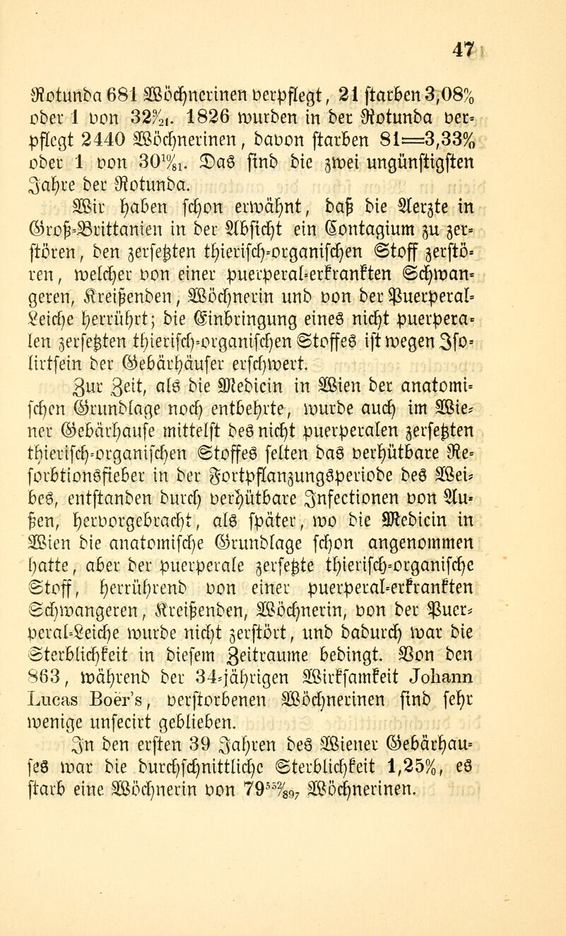 0?otunba681 3Böd)ncrmettberi^flegt, 21 \tathtnS,OS% ober 1 Don 32^2i. 1826 mürben in ber Öiotunba ber= pflcQt 2440 ^iffiöc^nerinen, babon ftarBen 81=3,33% ober 1 Don SO^si. 3)aö finb bie ^tvei ungünftigften 3aF)re ber Sfotunba. SBtr IE)aben f(^on erit»ä]^nt, ba^ bie Sterjte in ©ro^=.^rittanien in ber Slbfic^t ein Sontagium gu jer- ftören, ben jerfe^ten t[)ierifc^=organif(^en ©toff gerftö» ren, melcfjer oon einer :puer:peral=erfranften @c^man= geren, ^rei^enben, SBöcF)nerin unb oon ber puerperal» 2eid}e f)errüf)rt; bie Einbringung eineö nii^t puer:pera- len jerfe^ten t^ieri[rf)=organifc[)en Stoffe6 iftmegen3fo= lirtfein ber @e6ärf)äufer erfcf^n^ert 3ur 3e^t, afe bie SJlebicin in Sien ber anatomi- f{f)en ©runblage noc^ enthe^xte, mürbe au(^ im Sffiie? ner (äebdr^aufe mittelft beö ni(f)t puerperalen jerfe^ten thierifc£)=organifcf)en @toffe6 feiten baö berf)ütbare 0te= forbtionöfieber in ber gortpflan^ungöperiobe be6 äßei? i&e6, entftanben burd) oerI)ütbare Qnfectionen oon Sin- ken, ^erborgebrac^t, atö fpdter, wo bie SRebicin in SBien bie anatomifcf)e ©runblage fcf)on angenommen I)atte, aber ber puerperale ^erfe^te tf)ierif(^=organifd)e ©tojf, f)errüf)renb oon einer puerperal=erfranften Sdjmangeren, Ärei^enben, äßöcf)nerin, oon ber $uer^ peral-8eicf)e mürbe nid)t jerftört, unb baburc^ mar bk 'SterbU(f)feit in biefem ßeitraume bebingt. SSon ben 863, mä[)renb ber 34^']äf)rigen SBirffamfeit Johann Lucas Boer's, oerftorbenen äSörf}nerinen fmb [ef)r menige unfecirt geblieben. 3n ben erften 39 3af;ren be6 Sßiener ©ebärf)au= [es mar bie burc^fc^nittlid)e «Sterblic^feit 1,25%, eö ftarb eine SSödjnerin oon 79^^^^897 Sö^nerinen,
