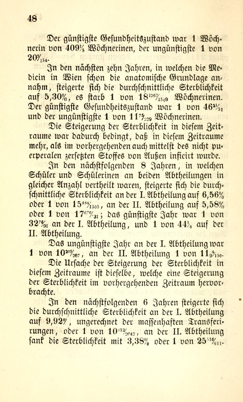 35et günftigfte ©efunb^eitöjuftanb mat 1 3Bö(i)« netin Don 409^5 ^ödjnerinen, ber ungünftigfte 1 i:)on 2oy,54. 3n ben nad^ften jefin ^al^ren, in meieren bie 9Re- bicin in aOSien fd^on bie anatomifd^e ®runblage an-^ nai)m, fteigerte ft^ bie burdE)fi^nittIid)e @terblid)feit auf 5,30%, e6 ftarb 1 i:)on IS^^^^isoo SBöd^netinen. ^er günftigfte ©efunb^eitöpftanb wax 1 bon 46'-'y5i unb bei ungünftigfte 1 Don iV^o^ Sßöc^nerinen. 5)ie Steigerung ber ©terblid^feit in biefem ^cit' räume mar baburc^ bebingt, ba^ in biefem ßeitraume met)t, alö im üorf^erge^enben auc^ mittelft be8 nic^t pu« erperalen jerfe^ten @toffe6 Don Stufen inficirt mürbe. 3n ben näc^ftfolgenben 8 3af)ren, in meieren @d)ü[er unb ©c^ülerinen an beiben Slbt^eilungen in gleirf^er Stn^af)! Dert^eilt maren, fteigerte fic^ bie bur(^= fcf)nittli^e ©terblid^feit an ber L Slbt^eilung auf 6,56% ober 1 oon lb''%so5, an ber IL 2l6tF)ei(ung auf 5,58% ober 1 t»on 17^7-3i; ba^ günftigfte 3af)r mar 1 Don 32% an ber L 2lbtf)eitung, unb 1 uon 44}« auf ber IL Stbt^eilung. 2)aö ungünftigfte 3a^r an ber L 9tbtf)etlung mar 1 t)on lO^'^roey, an ber IL Slbt^eilung 1 Don lU%so^ £)ie Urfacbe ber Steigerung ber @terblid)feit in biefem Zeiträume ift biefelbe, meldje eine Steigerung ber @terbli(^feit im i:)ori)ergef)enben 3^it^<^w^^ {)err)or= brad^te. 3n ben näd)ftfolgenben 6 ^a^ren fteigerte fid) bie burd}fd}nittli(^e Sterblid)feit an ber I. Slbt^eilung auf 9,92/, ungered)net ber maffenl)aften Sranöferi- rungen, ober 1 oon 10'^%r42, an ber IL SIbtf)ei[ung fanf bie Sterblidjfeit mit 3,38% ober 1 Don 25^^%n.