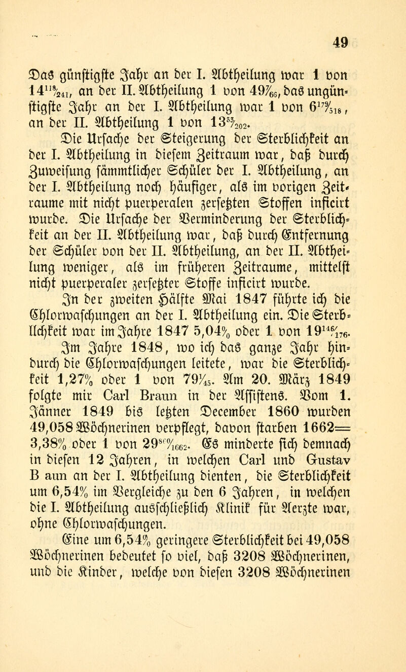 35a3 günftigfte ^al^t an bei I. Slbt^eilung it>at I t)on 14^^%4i, an bet IL Sl6tf)eUung 1 loon 49766, ba6 ungün« ftigfte 3aF)r an ber L Slbt^eilung mar 1 mn Q^^%u, an ber IL Slbt^eilung 1 t)on 13'^202. Sie Urfact}e ber Steigerung ber ©terblic^feit an ber L Sl6tf)ei[ung in biefem S^itraum xvax, ba^ hmä) 3un:)eifung fämmtlid^er ©(^üler ber L Slbtt)eilung, an ber L 2lbtf)eilung nod^ ]E)äufiger, alö im Dorigen ^eiU räume mit nic^t puerperalen gerfe^ten ©tojfen inficirt n)urbe. J)ie Urfac^e ber ä^erminberung ber @terbH(^= feit an ber IL Slbtf)ei[ung toai, ba^ burc^ Entfernung ber ©(^üler bon ber IL Slbt^eilung, an ber IL Slbtf)ei= lung n^eniger, ate im frül)eren 3^itraume, mittelft nidjt puerperaler ^erfe^ter @tojfe inficirt mürbe« 3n ber gmeiten ^älfte mal 1847 füf)rte i^ bie 6f)[orn)af(J}ungen an ber L 2lbtf)ei(ung ein» 3)ie@terb= üdjMt mar im3af)re 1847 5,04% ober 1 t)on 19^-^176. 3m 3a^re 1848, mo icf) ba^ gange 3a[)r F)in= burcf) bie Sf)(ormafc^ungen leitete, mar bie ©terblid^« feit 1,27% ober 1 Don 79^45. 8lm 20. gRärg 1849 folgte mir Carl Braun in ber Stffiftenö. SSom 1« Jänner 1849 Bi6 legten Secember 1860 mürben 49,058 äßöc^nerinen verpflegt, bat)on ftarben 1662= 3,38% ober 1 t)on 29«''%c62- @6 minberte ftd^ bemnad^ in biefen 12 3a^ren, in meldfien Carl unb Gustav B aun an ber L 5lbti)ei(ung bienten, bie ©terblii^feit um 6,54% im X5erg(ei(^e ju ben 6 Queren, in meieren bie I. Slbt^eilung augfc^Iie^Iid^ Älinif für Slerjte mar, of)ne SF)[ormafc^ungen. @tne um 6,54% geringere ©terblic^feit bei49,058 3Böc[}nerinen bebentet fo oiel, ba^ 3208 3Böd)nerinen, unb bie Äinber, meiere oon biefen 3208 SSö^nerinen
