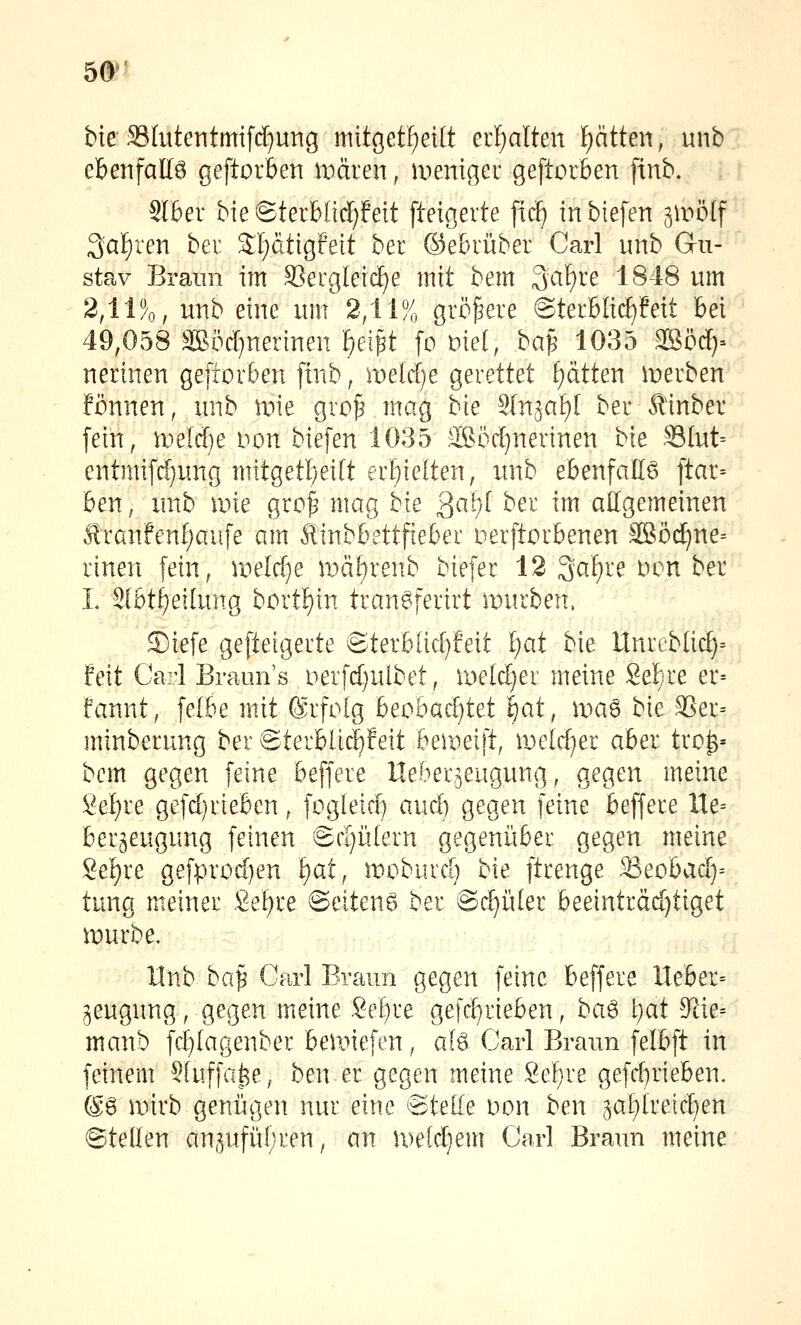 50^- bie S3Iuteiitmifcf)ung mitgetfieilt erf)alten Ratten, unb ebenfalt6 geftorben wäien, menigei geftorben finb, Slber bie ©terblid[)feit fteigerte firf) inbiefen i\vbl\ ^ai)xen bei 2;'E)dtigfett ber ©ebvüber Carl unb Gu- stav Braun im SSergleic^e mit bem 3af)re 1848 um 2,11%, unb eine um 2,11% größere @terbli(J)?eit bei 49,058 äBöcf)nerinen feei^t fo mel, ha^ 1035 ®öc^= nerinen geftorben [tnb, me[rf)e gerettet Ratten iDerben fönnen, unb mie gro^ mag bie Sln^af)! ber Äinber fein, weldje i^on biefen 1035 äßöc^nerinen bie S3Iut= entmifd)ung mitgetbeitt erbie(ten, unb ebenfattö ftar= ben, unb ir»ie gro^ mag bie 2a\)l ber im allgemeinen Ä'ranfen[)aufe am Äinbbettfieber nerftorbenen äßö(^ne= rtnen fein, ipelcf^e \vai)tmb biefer 12 Safere Den ber L 3[bt^eilung bortf)in tranSferirt mürben. S)iefe geftetgerte ©terblicf)feit f)at bie Unreblic^= feit Carl Brann's i^erfd^ulbet, iDeld)er meine Sefi^re er= fannt, fefbe mit ©rfolg beobacf)tet ijat, \va^ bie SSer= minberung ber @terbUcf)feit bemeift, njelrfjer aber tro^= bem gegen feine beffere Ueber^eugung, gegen meine 8ef)re gefdjrieben, fogleic^ ami) gegen feine beffere Xle= ber^eugung feinen Bdjükm gegeniiber gegen meine 8ef)re gefprod)en i)atf moburd) bie ftrenge ^eohady- tung meiner Se^re @eiten6 ber ©dritter beeinträd)tiget mürbe. Unb ba^ Carl Braun gegen feine beffere lieber^ jeugung, gegen meine Sebre gefc[)rieben, ba^ l)at 9^ie= manb fd}(agenber bemiefen, afö Carl Braun felbft in feinem SUiffat^e, ben er gegen meine Sef;re gefd^rieben. @6 mirb genügen nur eine ©teile Don ben 5al)ire[ct)en ©teden ansufiil;ren, an metdjem Carl Braun meine