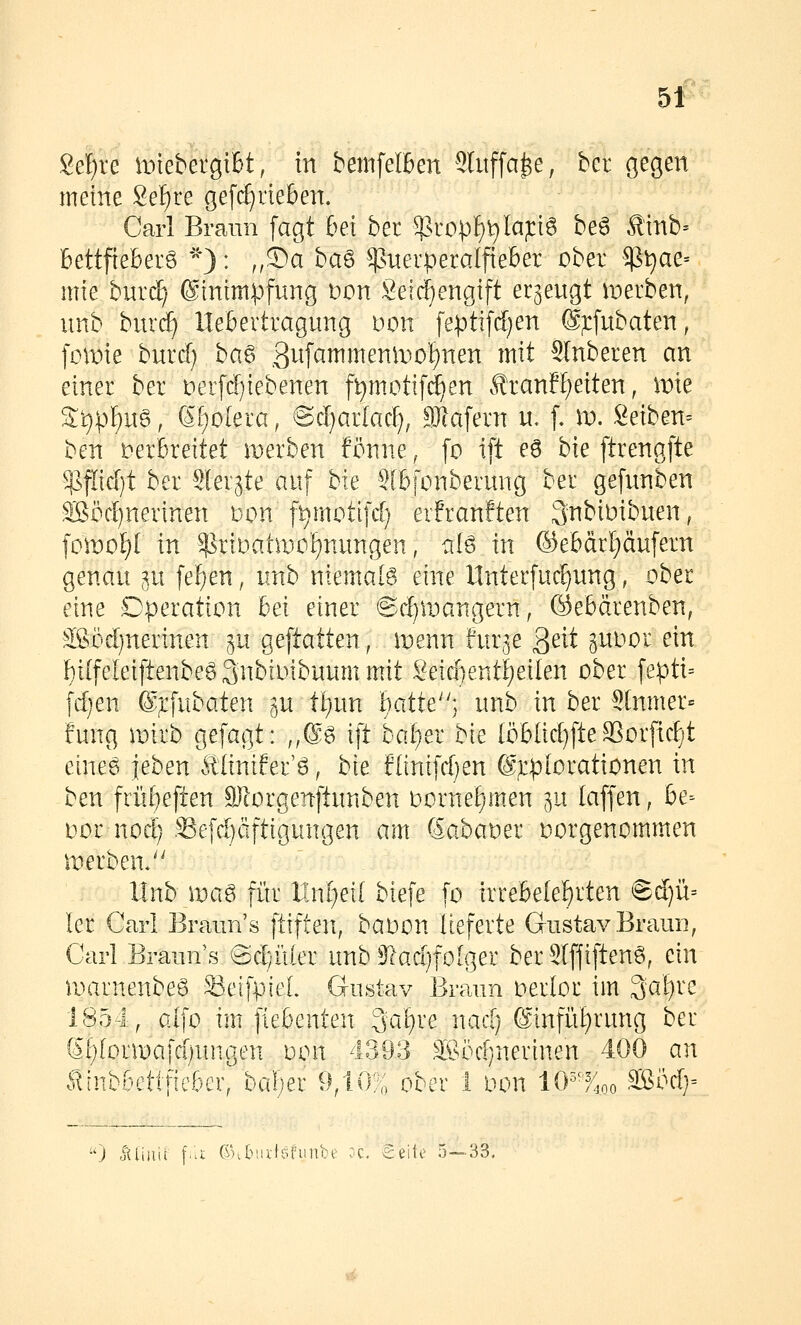 8ef)re it>tebergtBt, in bemfelBen Slitffa^e, bcr gegen meine 8ef)re gefc^rieben. Carl Braun [agt bei ber ^ropf)t)[ap6 be6 Ä1nb= bettfieberö *): ,,®ci ba6 ^suerperalfieber ober $^ae= mie burcf; ©inimpfung t>on Seirf)engift erzeugt merben, unb burcf) llebertragung Don feptifd)en @;i:[ubaten, [omie burd) ba6 .3^f^^^^enn^of)nen mit Slnberen an einer ber nerpiebenen f^motifc^en ÄranH;eiten, mie S:i):pf)u§, (5f)o[era, ©cljarkcf), SJlafern n. f. \v. Seiben-- ben verbreitet merben fönne, [o ift e6 bie ftrengfte ^J^fÄäjt ber Slerjte auf bie Slbfonberung ber gefunben Söörf)nerinen mn ft)motifcl; erfranften 3nbimbuen, \o\vol)l in $riDatiirot)nungen, alö in ®ebär[)äufern genau ;^u feigen, unb niemalö eine Unterfud)ung, ober eine Operation bei einer ©d)iDangern, ©ebärenben, ^^söd)nerinen gu geftatten, menn f'ur^e ßeit ^uoor ein l^i(feleiftenbe6 Snbioibuum mit Seicf)ent!)eilen ober fepti= fd}en @;rfubaten gu tl;un i)atte] unb in ber SInmer« fung mirb gefagt: ;,@g ift bal^er bk (öblid)fte SSorfidjt eineg leben £Iiniier'6, bie flinifd^en ©^plorationen in ben friii)eften 9)lorgertftunben oornef)m.en gu laffen, be- oor noc^ .^Sefdjäftigungen am Sabaoer oorgenommen iDerben/' llnb mag fiir Unfrei! biefe [o irrebete^rten ©d)ü= ler Carl Braun's ftiften, baoon lieferte Gustav Braui], Carl Brauns ©d)iiler unbS^ad)folger berSlffiftenö, ein marnenbeg 33eifpieL Gustav Braun oerlor im Saläre 1854, alfo im fiebenten ^af)xe nad) @infrii)rung ber 61)lonDafd;ungen oon 4393 ä§öd}nerinen 400 an tlnbbettfieber, balier 9,10% ober 1 oon lO^'^oo äßöc!)= ) .jtUiiii \-'--i Cnbiivtcifiinbe oc, Seite 5—33.