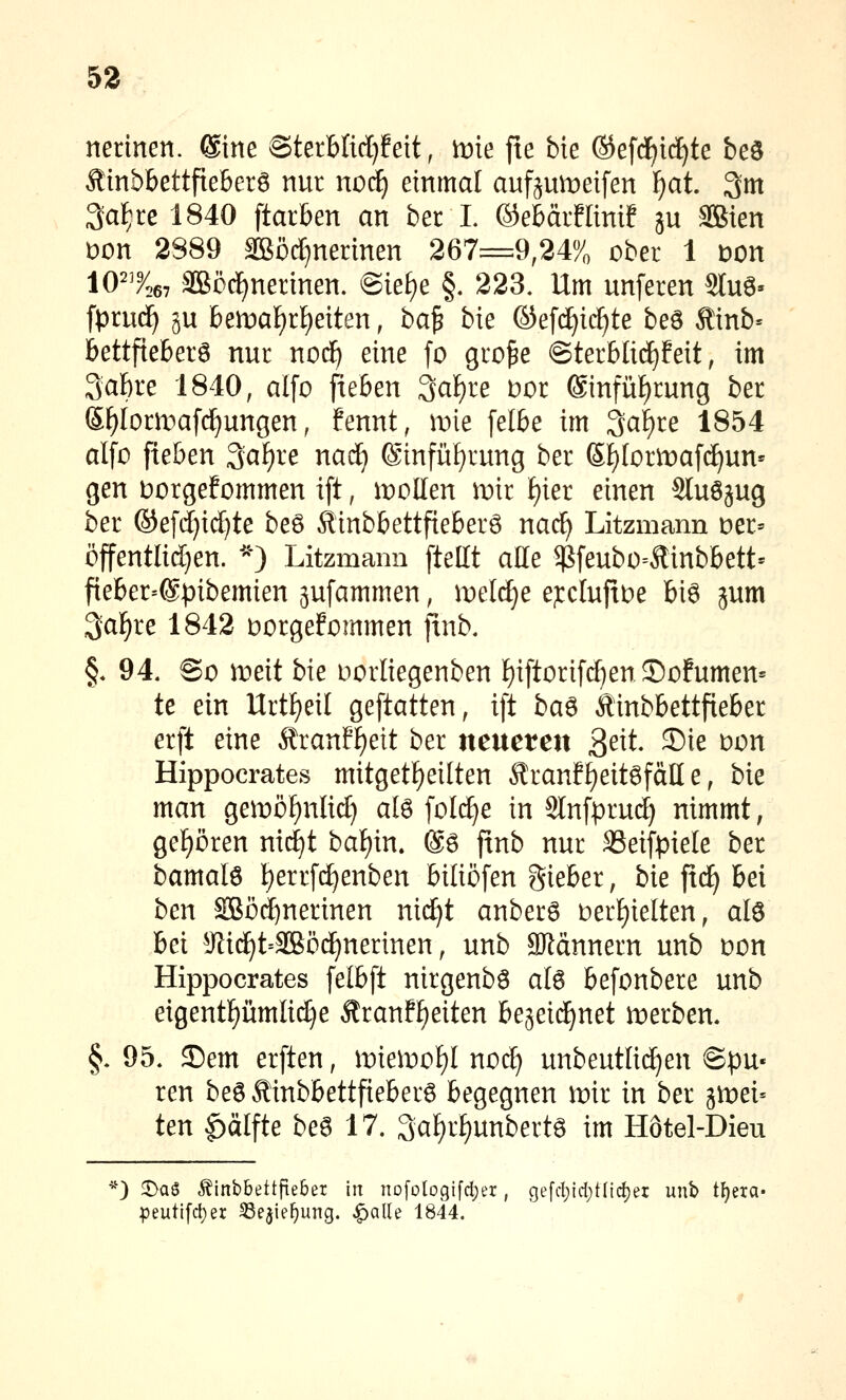 53 nerinen. ®ine SterHid)!eit, me fte bie ®efd^id)te beö Äinbbettfteberö nur noc^ einmal aufpmeifen ^at. 3m 3a^re 1840 ftarben an ber I. ©ebärfltnif ju SBien Don 2889 Sßörfjnennen 267=9,24% ober 1 Don 10^^267 äBöc£)nerinen. @ief)e §. 223, Um unferen STuö» fprue^ ju bemaf)r£)eiten, ba^ bie ©efc^ic^te beö Äinb= bettfteberö nur nod^ eine fo gro^e @terblidE)feit, im 3af)re 1840, alfo fieöen 3af)re t)or ®infüf)rung ber Sf)Iorn)af(^ungen, fennt, mie [elbe im 3af)re 1854 alfü fieben 3a[)re nad) ®infüf)rung ber (5f)Iormafc^un« gen Dorgefommen ift, ii)DEen iriir i)m einen Sluöjug ber ©efd}i(^te beö Äinbbettfieberö nac^ Litzmann Der» öjfentlid)en. '-^O Litzmann [teilt alle $feubo=Äinbbett' fieber=@pibemien jufammen, meiere ejrcIujxDe bi6 jum 3[af)re 1842 Dorgefommen finb. §* 94. So meit bie uorliegenben ^iftorifc^enJ)ofumen= te ein Urtf)eil geftatten, ift ba6 Äinbbettfie&er erft eine Äran!^ett ber ncnctm ^ext S)ie oon Hippocrates mitgetf)eilten Äranff)eit6fäll e, bie man geit)öf)nlid} ate folc^e in Slnfprui^ nimmt, gef)ören nii^t baf)in. ®ö jtnb nur 33eifpiele ber bamalö ^errfd^enben Mtiöfen gieber, bie ftc^ bei ben äßöd^nerinen ni(^t anberö oer^ielten, al6 bei ^Jli(^t=3ßöij^nerinen, unb SJldnnern unb oon Hippocrates felbft nirgenbö a[6 befonbere unb eigentümliche Äranf^eiten be^eic^net werben. §, 95. 35em erften, mie^Dof)! noc^ unbeutlid)en ©pu« ren be6Äinbbettfieber6 begegnen mir in ber gmei« ten ^älfte be6 17. 3af)r^unbertö im Hotel-Dieu *) 5)aö .^inbbettfte&er in nofoIogifd)er, gefcl)id)t(lc^er unb t^era- peutifcl)er SSejie^ung. ^alle 1844.