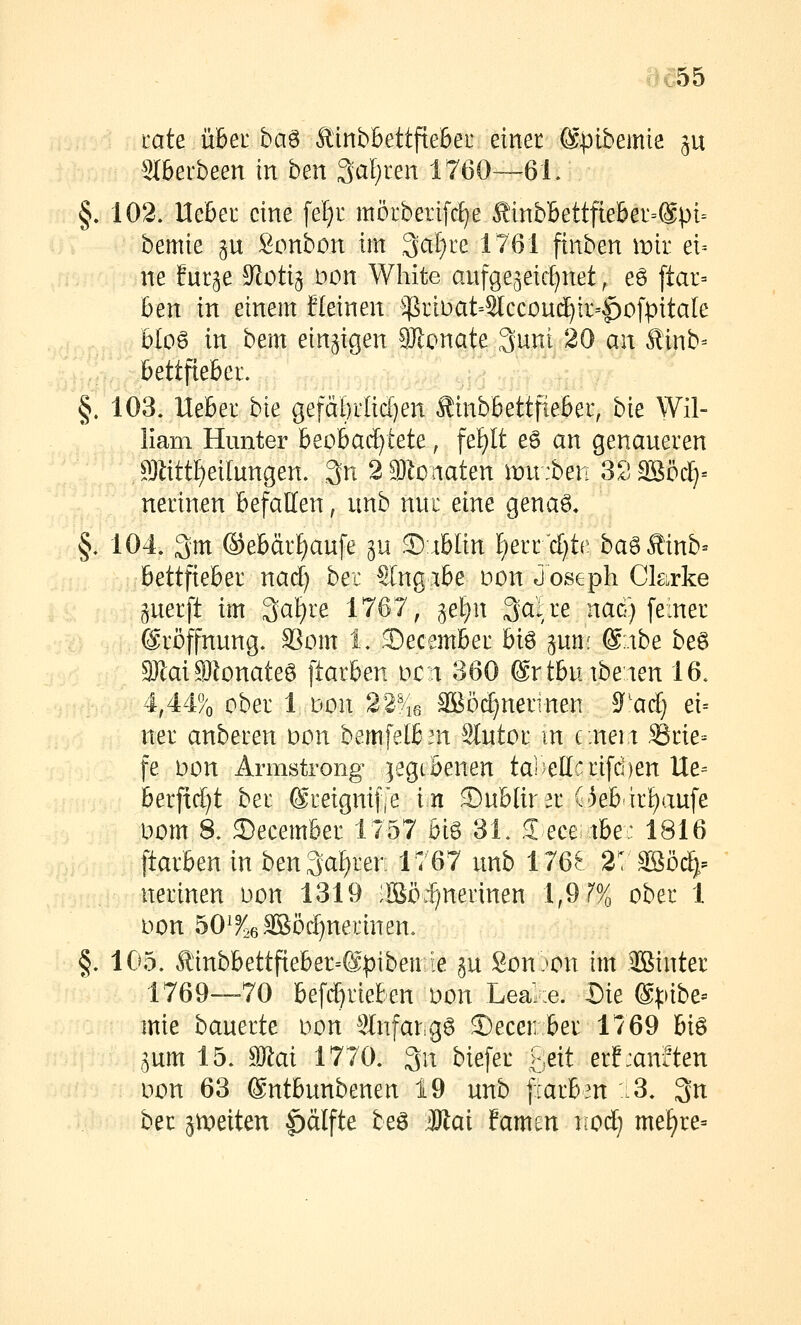 täte übet ba^ Äinbbettftebei' einer ©pibemie ^u Stberbeen in ben 3al)ren 1760—6 L §, 102. Hebei eine fel)i: möiberifc^e ^inbBettfieber=@pi= bemie gu Bonbon im Qaljre 1761 finben mir ei= ne fur^e ^oti^ Don White aufgezeichnet, eö [tar= ben in einem fleinen $i:iDat=3lccoud^ir-|)o[pitale bIo6 in bem einzigen 9Jlonate 3uni 20 an Äinb= l&ettfteber. §. 103, Ueber bie gefäi)rlid}en Äinbbettfiebeu, bie Wil- liam Hunter beobachtete, fei^It e6 an genaueren a}];itt[)eilungen. 3n 2 3)l0iiaten imt:ben SSäßöd)« nerinen befallen, unb nur eine gena6, §, 104» 3m ®ebdr^aufe ^u 3):iblin f)err'd)tr baöÄinb^ bettfteber nad) bei €l'ngibe üon Joseph Ckrke guerft im 3at)re 1767, gel^n 3alre nad) feiner ©röffnung. SSom 1, 2)ecember biö ^un: @;.ibe beö 3)laiSlonateö ftarben mn 360 ©rtbuibeien 16, i,M% ober 1 Don 22-^46 Sööc^nerinen S^'acf] ei= ner anberen \:>on bemfelbm 9Iutor m c.neit Srie= fe bon Armstrong gegebenen ta)^e(lcrifd)en Ue= berfid)t ber @reignif[e in 3)ublirar (3eb-irf)aufe Dom 8. 3)ecember 1757 big 31. S^eceiibe: 1816 ftarben in ben3af)ren 1767 unb 176.^ 2? 3Böc^:= nerinen oon 1319 :lBö:^nerinen 1,9 r% ober 1 oon 50^^26äBöi^nerinen, §. 105. Äinbbettfieber=@pibeurle ju Son)on im Jßinter 1769—70 befd^rieben üon Leal:e. Die @]:>ibe= mie baneüe oon 3In[argg 3)ecenber lv69 hi^ ^um 15. ^ai 1770. 3n biefer >je\i erf:an?ten üon 63 ©ntbunbenen 19 unb [larben .3. 3n ber anleiten |)älfte beö Mai famen nod) mef)re=