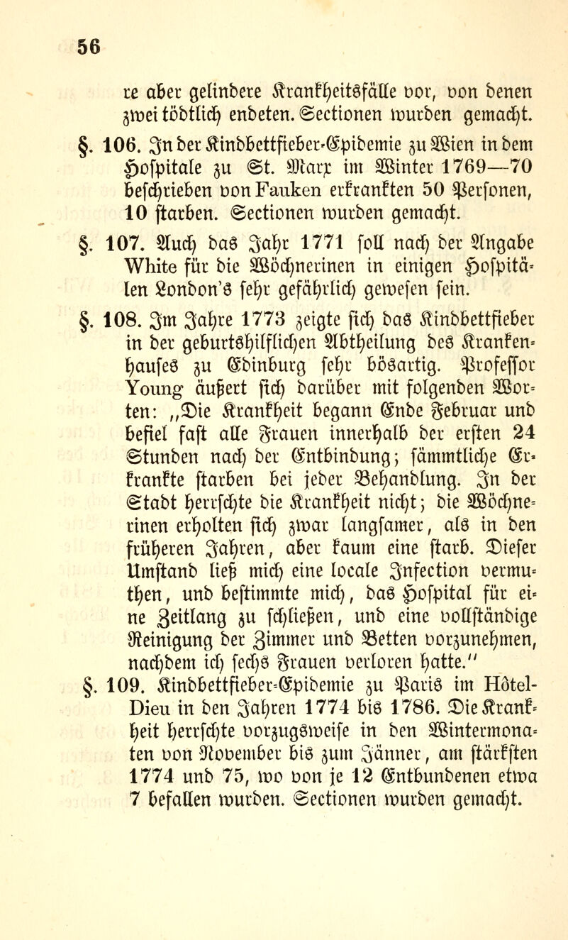 te aber gelinbere Äran?f)eitöfälle t)or, Don benen jmei töbtlid^ enbeten. ©ectionen it)urben gemadjt §. 106. 3nberÄmbbettfteber'@pibemie guSßien tnbem |)0fpitale äu @t Wiai): im Sßinter 1769—70 bef(J)rteben üon Fauken erfranften 50 ^erfonen, 10 ftarben. ©ectionen mürben gemacht. §, 107. Slud) ba^ ^a\)i 1771 [oH mä) ber Stngabe White für bie Sßöd)nermen in einigen ^ofpitä» len Sonbon'ö fe£)r gefäf)rlid) gemefen fein. §. 108. 3m 3al)re 1773 geigte fid) ba^ Äinbbettfteber in ber geburtöf)ilflid}en Slbt£)ei[ung bea Äranfen= t)aufe6 ju ©binburg fef)r bööartig. ^^^rofeffor Young äußert fid} barüber mit folgenben äSor= ten: „35ie Äranff)eit begann @nbe gebruar unb befiel faft alle grauen innerl)alb ber erften 24 ©tunben nad) ber ©ntbinbung; fämmtlid)e ®r« franfte ftarben bei jeber S3ef)anblung. 3n ber Stabt ^errfd}te bie Äranfl)eit nid)t; bie 3Böd;ne= rinen erf)olten fic^ jmar langfamer, al6 in ben früheren Saferen, aber faum eine ftarb. ©iefer Umftanb lie^ mid) eine locale gnfection Dermu« ü)en, unb beftimmte mid), ba^ |)ofpital für ei« ne 3^itlang ju fd)liepen, unb eine Dollftdnbige Steinigung ber ßi^imer unb 33etten t)oräunef)men, nad)bem id) fed)6 grauen verloren {)atte. §. 109. Sinbbettfieber=®pibemie ju ^ariö im Hötel- Dieu in ben 3al}ren 1774 bi6 1786. ©ieÄranf^ I)eit berrfd)te üorjugömeife in ben ^intermona= ten Don iRoüember biö jum Sänner, am ftärfften 1774 unb 75, wo \^on je 12 ©ntbunbenen etma 7 befallen ipurben. ©ectionen mürben gemadjt.