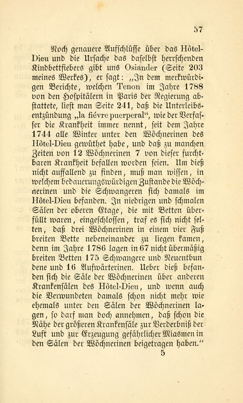 9lodj genauere Sluffd)lüffe über ba^ Hötel- Dieu unb bie Urfac^e ba^ bafelBft !)errf(f)enben ^inbbettfieberS gibt un6 Oslander ((Seite 203 meineö SSerEeö), er fagt: „3n bem merEmürbi- gen S3erid}te, n)eld}en Tenon im 3at)re 1788 Don ben |)ofpitäIern in $ariö ber ^f^egierung ab- stattete, lieft man Seite 241, ba^ bie Unterleibs- entgiinbung „la iievre puerperal, mie ber SSerfaf- fer bie Rtanf^eit immer nennt, feit bem 3at)re 1744 aUe Sßinter unter ben S[ööd)nerinen beö Hötel-Dieu gemüt^et l)ahe, unb ba^ p manchen 3eiten Don 12 Sßöd)nerinen 7 Don biefer furcht« baren ^ran!I)eit befallen morben feien. Um bie^ nid^t auffaUenb p finben, mu^ man miffen, in xveläjem bebauerungSi'oürbigen ßuftanbe bie Sßöc^= nerinen unb bie ©(^n)angeren fid) bamal6 im Hötel-Dieu befanben. 3n niebrigen unb fd}malen Sälen ber oberen ®tage, bie mit .Letten über= füEt maren, eingefc^Ioffen, traf e6 fid^ nic^t fei- ten, ba^ brei SSöd)nerinen in einem oier gu^ breiten ^ette nebeneinanber ^u liegen Eamen, benn im ,3al)re 1786 lagen in 67 nid}t übermäßig breiten SSetten 175 Sd^mangere unb SIeuentbun bene unb 16 Slufn)ärterinen. Ueber bie^ befan- ben fic^ bie Säle ber ^öi^nerinen über anberen ^ranfenfälen beS Hötel-Dieu, unb n:)enn aud) bie ^ermunbeten bamal6 fd)on nid)t mel)r xvie el)emalg unter ben Sälen ber Sßö(^nerinen la- gen, fo barf man bod^ annehmen, ba^ fc^on bie ^ä^e ber größeren ^ranfenfäle gur SSerberbni^ ber Suft unb pr ©r^eugung gefäl)rlid)er9)tiaömen in ben Sälen ber äßöd^nerinen beigetragen l)aben. 5