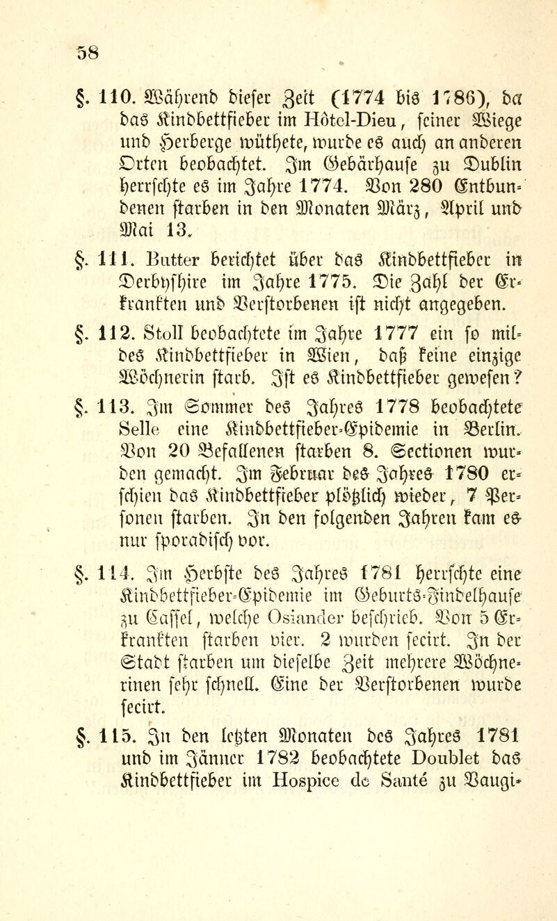 §.110. SBä^renb biefer Bett (1774 big 1786), ha ba^ Rlnbbettfiehet im Hötel-Dieu, [einer ^iege unb »^erbeige mütl)ete, umrbe cg aud} an atiberen Drten beobad)tet .3m (äebärfjaufe gu ©ublin ^errfd)te eö im 3afyre 1774. S3on 280 @ntbun= benen ftarben in hm Ölonaten SJiärg, Slprit unb ajlai 13. §. 111. Butter beiicf)tet über ha^ ^inbbettfteber in S)erbt)ff)ire im 3a[)re 1775. J)ie 3af)£ ber @r« franften imb SJerftorbenen ift nirf^t angegeben. §. 112. Stoll beobacf)tete im ^a^xe Uli ein fo mi[= beö Atinbbettfieber in SKien, ha^ Feine einzige äBocr)nerin [tarb. .3ft eö Äinbbettfieber gea^efenf §. 113. 3m ©cmmer beg ^al^it^ 1778 beobad}tete Seile eine Sinbbettfieber-Spibemie in 33erlin. ^on 20 Siefallenen [tarben 8. ©ectionen mür- ben gemad)t. 3m Sebriiar be^ ^o^u^ 1780 er- [d)ien ha^ Älinbbettfteber p[i%lid) vtiieber, 7 ^$er- fönen [tarben. 3n ben folgenben Sauren ifam e^ nur [porabi[d) Dor. §. 114. 3in ^f)erb[te beg 3<^f)i^e6 1781 ]^errfd)te eine £inb&ett[ieber=@pibemie im ®eburtö=Sinbe(f)au[e ^,u 6a[[e[, ir)e(d)e Osiander befd}rieb. S>on 5 6r= franften [tarben nier. 2 mürben [ecirt. 3^ ber @tabt [tarben um bie[elbe ^^t\i mel^rere SBöc^ne- rinen [el^r [d)nell. (Sine ber SSer[torbenen mürbe [ecirt. §.115. 3n ben leljten Sionaten beö 3af)reg 1781 unb im 3änner 1782 beobachtete Doublet ha^ Äinbbettfieber im Hospice de Sante ju :35augi*