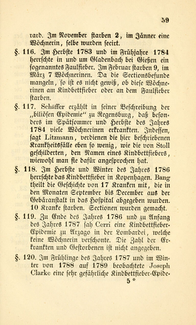 racb. 3m 5Wobembct jiarben 2 ^ im Sännet eine SBöd^nerin, felbe mürben fecirt §.116. am^erbfte 1783 unb im grü^ja^re 1784 l^eiTfd^te in unb um ©labenbad) bei ©ie^en ein fogenannteg gaulpeber. 3m geBtuar ftarben 9, im Mäx^ 7 ^ö^nerinen. ®a bie ©ectionöbefunbe mangeln, fo ift eö nic^t gemi^, ob biefe Sßöi^ne- rinen am ^inbbettfieber ober an bem gaulfieber [tarben. §. 117. Schüffer et^ä^It in feiner Sefd^reibung ber ,,bi(i5fen ©pibemie 5U 9?egenöburg, ba^ befon- ber6 im @pätfommer unb |)erb[te be6 3cii^re6 1784 Diele äBödjnerinen erfranften. Snbeffen, fagt Litzmann, Derbienen bk l)m befd^riebenen ^ranff)eitöfälle eben fo tveni^, xok b'xt oon Stoll gefc^itberten, ben S^amen eines Äinbbettfteber6, tt)ien:)of)l man fte bafür angefprod^en f)at. §. 118. 3m |)erbfte unb SBinter be6 3aF)reS 1786 F)errfdE)te ba^ Äinbbettfieber in Äo^^en^agen. Bang- t^eilt bxt ©efdE)id}te Don 17 Äranfen mit, bk in ben aJtonaten September Vx^ ©ecember aus ber ©ebäianftalt x\\ ba^ |)ofpital abgegeben n)urben. 10 ^tanfe ftarben. ©ectionen mürben gemad^t. §.119. 3u @nbe beS Saferes 1786 mb gu Slnfang beS 3af)reS 1787 fa^ Cerri eine tinbbettfieber- ©pibemie gu Slr^ago xn ber Sombarbei, meli^e feine 3ßö(^nerin berfd^onte. Die 3ct^I ber @r-- franften unb ©eftorbenen ift nid)t angecjeben. §. 120. 3m grü!)(inge beS 3cif)reS 1787 unb im mn- ter oon 1788 auf 1789 htolad)izit Joseph Clarke eine fel^r gefäF)rlid^e Äinbbettfieber=®pibe- 5^-