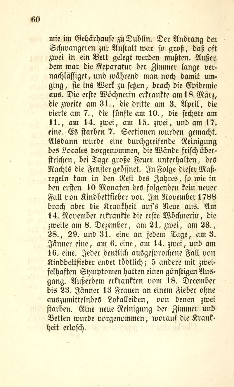 mte im ©ebarf^aufc ju Dublin. 25er Stnbrang het ©d^mangeren gur Slnftalt xtyax fü gro^, ha^ oft gmei in ein 33ett gelegt werben mußten, Sinket bem trat bie 3?eparatur ber 3i^^^^ lanqe t)er= nac^Idffiget, unb tt)äf)renb man nod^ bamit um= ging, fte inö Setf ^u fe^en, brad^ bie @pibemie ciuö, ®ie erfte SBödjnerin erfranfte amlS.aJläq^ bie gtüeite am 31,, bie britte am 3. Sl^rtl, bie Dierte am 7,, bie fünfte am 10., bk fed^öte am 11,, am 14. 3^ei, am 15. gn)ei, unb am 17. eine. @6 ftarben 7. ©ectionen trurben gemad^t. Slfebann mürbe eine burd^greifenbe ^Reinigung be6 Socaleö Dorgenommen, bk äßänbe frif(^ über- ftrid^en, bei Sage gro^e geuer unterf)alten, beö ^aä)t^ bie genfter geöffnet 3n Solge biefer SJla^- regeln fam in ben JReft beg 3al)re6, fo mie in ben erften 10 SJlonaten be6 fofgenben fein neuer gall Don Sinbbettfieber Dor. 3m 5Rc»^ember 178B brac^ aber bie Äranff^eit auf6 9^eue auö. SIm 14, S^oüember erfraufte bie erfte SBöd^nerin, bie gleite am 8. ^egember, am 2\. ^xvd, am 23. ^ 28., 29. unb 31. eine an jebem Sage, am 3. gänner eine, am 6. eine, am 14. gmei, unb am 16. eine. 3eber beuttid^ au6gefpro4ene gall Don Äinbbettfieber enbet töbtlid^; 5 anbere mit gmei* fel^aften @t)mptomtx\ f)atten einen günftigen Sluö- gang. Stu^etbem erfianften Dom 18. 2)ecember hi^ 23. 3dnner 13 grauen an einem gieber o^ne auöpmittelnbeö Sofalleiben, oon benen gmei ftarben. @ine neue Steinigung ber 3i»^tti^^ ^^^ 33etten mürbe Dorgenommen, morauf bie Äranf- l^eit erlofd^.