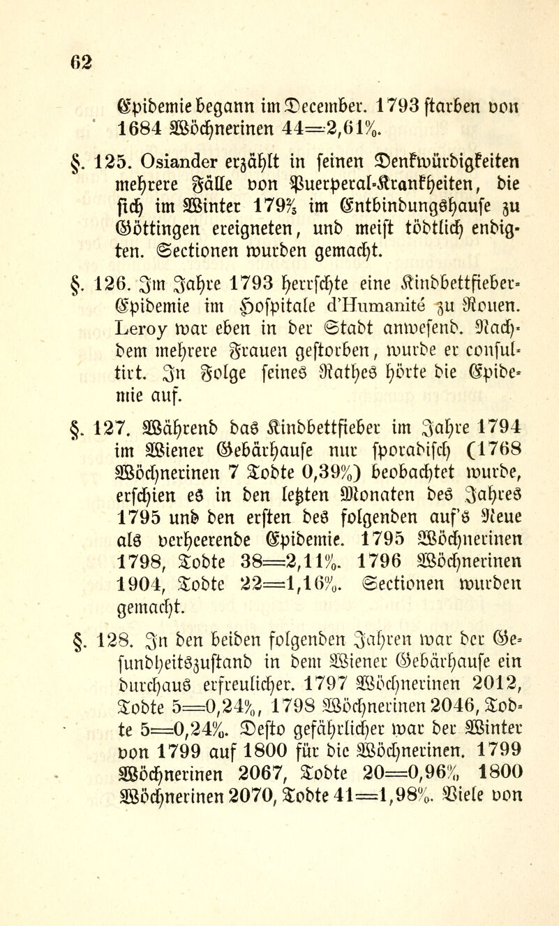 ©pibemie Begann im 3)ecember. 1793ftar6en Don ' 1684 Sööc^nednen 44=2,61%. §. 125, Oslander erääf)It in feinen 55enFU)ürbigfeiten meF)rere gälle t)on ^uerpera[»Ätanffreiten, bk ftd^ im äBinter 179% im 6ntbinbungöf)au[e ju ©öttingen ereigneten, unb meift töbtlid^ enbig- ten. ©ectionen mürben gemad^t §. 126, 3m 3at)re 1793 ^errfrf^te eine Äinbbettfieber« @pibemie im |)ofpitate d'Humanite p 0iouen. Leroy tvai eben in ber Btaht anroefenb. dladcf- bem mef)rere grauen geftorben, ivurbe er conful- tirt 3n golge feinet 0?atf)eö f?örte bie Spibe- mie auf. §. 127. äBa^renb ba^ Äinbbettfieber im Saläre 1794 im äßiener ©ebär^aufe nur fporabifrf) (1768 SB5d)nerinen 7 Sobte 0,39%) beohadjtd inurbe, erfd^ien e6 in ben legten 9jionaten beö 3af)reö 1795 unb ben erften beö folgenben aufö 5Jteue alö t)erf)eerenbe (Spibemie. 1795 SBc>rf)nerinen 1798, Sobte 38=2,11%. 1796 Säörf)nerinen 1904, 2obte 22=1,16%. ©ectionen mürben gemad}t. §. 128. 3n ben beiben folgenben %\i)xen mar ber ©e- funbtieitö^uftanb in bem Söiener ©ebcirf)aufe ein burd}auö erfreuüd^er. 1797 ^öd^nerinen 2012, 3;obte 5=0,24%, 1798 SSöd^nerinen 2046, Sob^ te 5=0,24%. Sefto gefäf)rli(^er mar ber äßinter wn 1799 auf 1800 für bie SBöd)nerinen. 1799 SBöd^nerinen 2067, 2obte 20=0,96% 1800 3Söd}nerinen 2070, Sobte 41=1,98%. SSiele Don