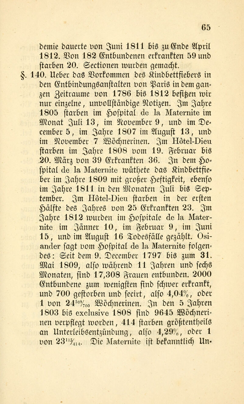 bemie bauecte wn Sunt 1811 616 ju^nbe Slprit 1812. S3on 182 ®ntbunbenen erfranften 59unb ftarBen 20. @ecttonen mürben gemad^t. §. 140. Uebeu ha^ SSorfommen beS ^tnbbettfieberö in ben ©ntbtnbungöanftalten t)on $ariö inbemgan= gen 3^^traume t?on 1786 biö 1812 beft^en mir nur einzelne, unbollftänbige ^loti^en, 3ni 3af)re 1805 ftarben im ^ofpital de la Maternite im SJlonat .3ulil3, im 9^eoDember9, unb im ®e- cember 5, im 3^^^^ 1^07 im Stuguft 13, unb im S^obember 7 SSöc^nerinen. 3m Hötel-Dieu ftarben im ^aiju 1808 Dom 19. gebruar hi^ .20. gjlärg Don 39 ®rfran?ten 36. 3n bem ^0= [pital de la Maternite tüuUjete ba^ ^inbbettfie» ber im ^a^ve 1809 mit großer |)eftig!eit, ebenfo im 3cif)re 1811 in ben 9)tonaten 3uti biö ©ep» tember. ^m Hötel-Dieu ftarben in ber erften |)ä(fte beg 3a&reö Don 25 ©rfranften 23. 3m 3af)re 1812 mürben im |)ofpitale de la Mater- nite im 3änner 10, im gebruar 9, im 3unt 15, unb im Sluguft 16 S^obeöfälle gegä^lt. Osi- ander fugt Dom ^of^^ital de la Maternite folgen= beö: @eit bem 9. ©ecember 1797 biö gum 31. ^ai 1809, alfo md^renb 11 3af)ren unb fe(^ö monaten, finb 17,308 grauen entbunben. 2000 ®ntbunbene gum menigften finb fd^mer erfranft, unb 700 geftorben unb fecirt, alfo 4,04%, ober 1 Don 24^o3/_^^ 3göd}nerinen. 3n ben 5 3ci£)ten 1803 hi^ exclusive 1808 finb 9645 3ßöcf)neri= neu Derpflegt morben, 414 ftarben grö^tent^eilö an Unterleiböent^ünbung, alfo 4,29%, ober 1 Don 23^'^,!^. J)ie Maternite ift befanntlii^ Un-