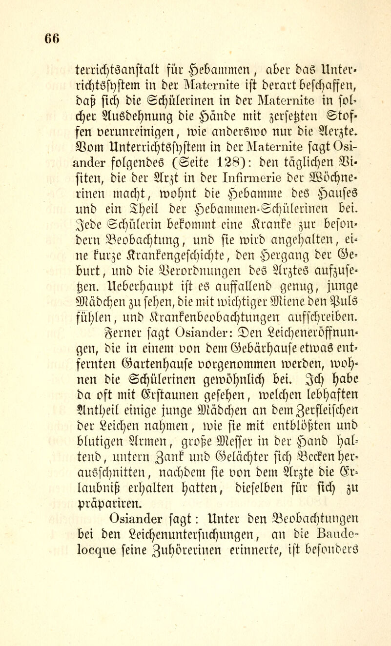 ten:ic[)t6anfta(t für ^^ebammen , abeu ha^ Untev- ric[)t6fi}ftem in ber Maternite ift berart befd)ajten, ba^ fid) bte ©tf)ülerinen in ber Maternite in fo[= d)er Slnöbel^nnng bie .^änbe mit jcrfe^tcn «Stof- fen t)erunreinigen, n^ie anberöiDO nur bie ^ler^te. SSom Unterric^t6fl;ftem in ber Maternite [agt Osl- ander folgenbeö (Seite 128): ben täglid^en S3i- [iten, bie ber Str^t in ber Infirmerie ber äßöc^ne« rinen mac^t, tvoijnt hk ^ebamme beö ^^aufeö unb ein Sf)eit ber |)e6ammen^Sd)ii(ermen bei. 3ebe Sd)ü[erin beFommt eine Äranfe ^ur 6efon- bern Seobadjtung, unb fie mirb ange|a(ten, ei= ne fur^e ^ranfcngefd)id)te, ben |)ergang ber ©e= burt, unb bie SJerorbnungen beS Str^teö aufrufe» ^en. Ile6erf)aupt ift eö auffallenb genug, junge 9Jtäbc^en gu fef)en, bie mit und)tiger SJliene ben $ute füf;(en, unb ^^ranfenbeobad)tungen auffc^reiben» Serner fagt Oslander: Sen Setd)eneröffnun' gen, bie in einem Don bem (Sebärl)aufe etiDa6 ent- fernten ©artenf)aufe Hergenommen merben, wot}-- neu bie ©c^ülerinen gemö^^nlid) bei, .3d) l)ahe ha oft mit ©rftaunen gefel)en, meld)en lebf)aften 5lntl;ei( einige junge SOtäbd)en an bem3erfleifd)en ber Seichen nahmen, iDie fu mit entbloj^ten unb blutigen Slrmen, groj^e SOIeffer in ber |)anb \)al'- tenb, untern ^ani unb ®eläd)ter fid) Scc!enf)er= auöfd)nitten, nad}bem fie Don bem Str^te bie @r-- laubni^ erf)a[ten \)atten, biefelben für ftd) ^u präpariren. Oslander fagt: Unter ben Seobad)tungen bei ben Seic^enunterfudjungen, an bie Baude- locque feine 3vif)örerinen erinnerte, ift befonberö