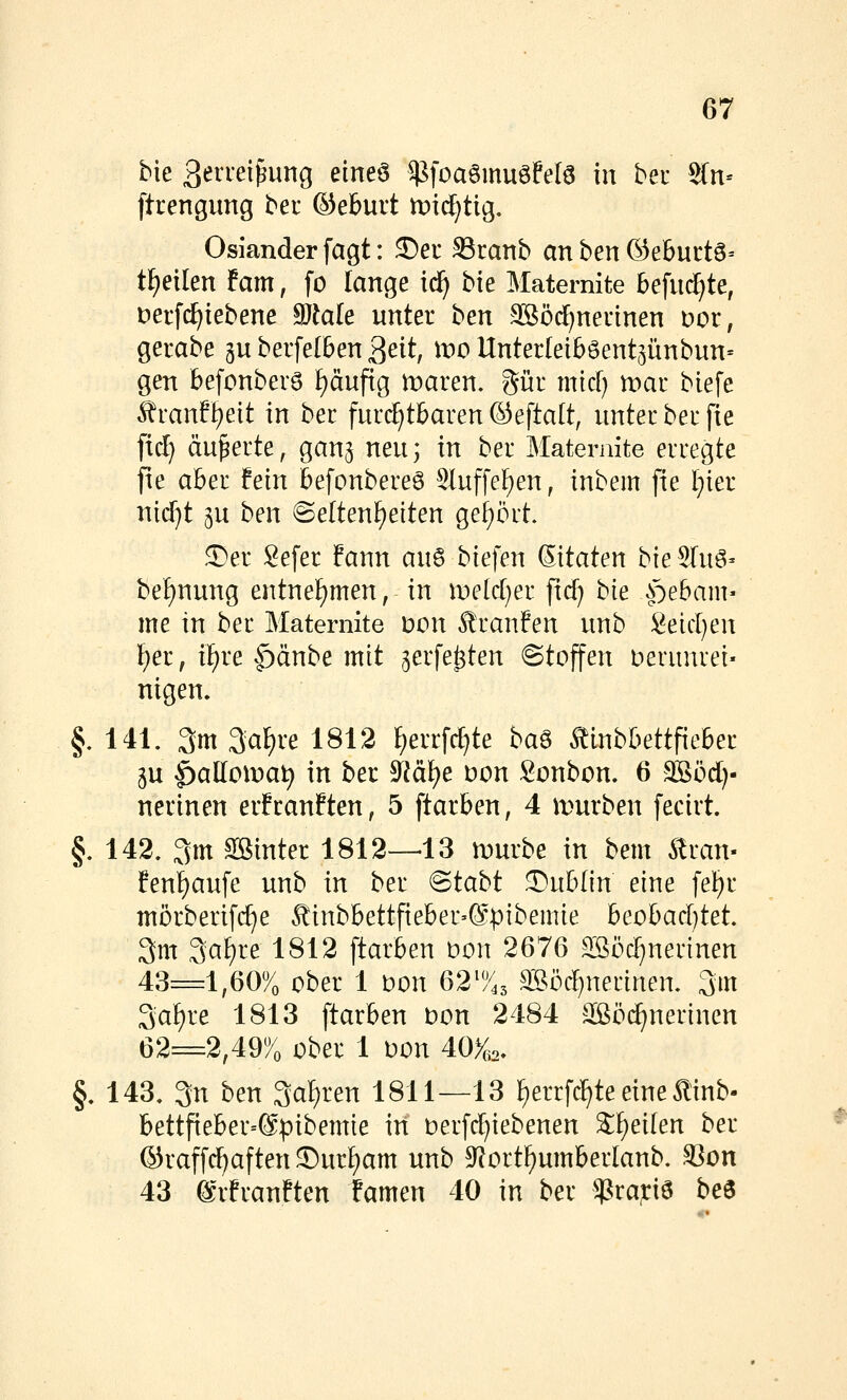 bie 3e^'^*^i&ung eineö ^foaömuöfelö in bei ^n- ftrengung bei ®eburt mid^ttg. Oslander fagt: ©eu Sranb an ben ®eburtö= tf)eilen fam, fo lange iä) bte Maternite befu(^te, Derfc^iebene 9}^ale unter hen SSöd)neuinen vov, gerabe gu berfe(6en ^dt, wo Unterteiböent^ünbun^ gen befonber6 ^äupg maren. gür micf) mar biefe ^ranf^eit in ber furi^tbaren ©eftalt, unter ber [ie fiel) äußerte, gan^ neu^ in ber Maternite erregte fie aber fein befonbereö SIuffef)en, inbem fie f)ier nid)t p ben ©eltenf)etten get)ört. ^er Sefer fann auö biefen Sitaten bie^Iuö- bef)nung entnef)men, in meld^er ftd) bk ^oebam« me in ber Maternite Don ^ran?en unb Seid)en f)er, iF)re f)änbe mit ^erfe^ten ©toffen Derunrei« nigen» f 141. 3m 3a^re 1812 f)errfd)te ba^ ^ubbettfieber 5u ^alloiDat) in ber SRä^e Don Sonbon. 6 Sööd)- nerinen erfrauften, 5 ftarben, 4 mürben fecirt. §. 142. 3m SBinter 1812—13 mürbe in bem ^ran- feni)aufe unb in ber Btabt !DubIin eine fel?)r mörberifc^e ^inbbettfieber-Spibemie heohadjtet 3m 3a^re 1812 ftarben bon 2676 ^öd^nerinen 43=1,60% ober 1 Don 62^^^ ^öd)nertnen. 3m 3a^^*^ 1^1*^ ftarben Don 2484 ^ilßöi^nerinen 62=2,497o ober 1 oon A0%,., §. 143. 3n ben 3a^ren 1811—13 f)errfc^te eine tinb- bettfieber-Spibemie in oerfd^iebenen 'i^^ikn ber @raff(^aften®ur{)am unb S^ort^umbeiianb. 93on 43 grfranften famen 40 in ber ^^Pra^iö beö