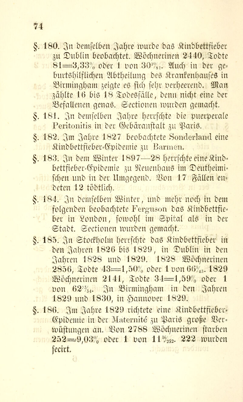 §. 180. 3n bemfe(6en Sai^re wmbe ba6 Äinbbettftebec 511 ©iibdn heohadjtet äBöcf)nerinen 2440, 3:obte .. 81=3,33';o ober 1 i^on 30'!>3i. Sind) in bei ge= 6iirtö[)i(flid;en 3l6tl)ei[ung beS Äuanfenbaufeö in Sirmingl^am geigte eö fict) [el)r nerl^eerenb. SRan 5ä£)[te 16 !)iö 18 S^obe^fäde, benti nidjt eine ber Gefallenen genast. Sectionen auirben gemad)t. §. 181. ,3n bemfel6en 3af)re l;errfd)te bie pnerperale Peritonitis in bei ©ebäranftalt 311 ^3ariö. §. 182. 3m 3<^^/ve 1827 beobad)tete Sonderland eine Äinbbettfieber=®pibemie gu Barmen. §. 183. 3n bem a\^inter 1897—28 [)en:fd)teeineftinb= bett[ieber=@pibemie ^u 9ienenf)anö im 5)ent[)eimt= fd)en unb in bei llmgegenb. ^Bon 17 gällen en= hekn 12 töbtiid). §. 184. 3n bemfelben äöintei, unb me{)i nod) in bem ^^^ folgenben beohadjtete Ferguson ha^ Äinbbettfie= ~'{ bei in Sonbon, foU)oI)[ im Spital al6 in bei ®tabt. 8ectionen iDuiben gemad)t. §. 185. 3n @tocrt)o(m t)eiifd)te ba^ Äinbbettfiebei in ben 3al}ien 1826 big 1829, in Sublin in bm Labien 1828 unb 1829. 1828 äSödjneiinen , ... 2856, 3:obte 43=1,50% obei 1 ivon66%,, 1829 äßöd}neitnen 2141, Sobte 34=1,59% obei 1 i^on 62^i^ 3n S3timingf)am in ben Labien 1829 unb 1830, in |)annouei 1829. §. 186. 3m 3a[)ie 1829 iid)tete eine .^linbbettfiebei« (Spibemie in bei Maternite ^u ^^aiiö gio^e S3ei= iDÜftungen an. S-km 2788 äßödjneiinen ftaiben 252=.9,03% obei 1 oon 11W 222 anuben [ecirt