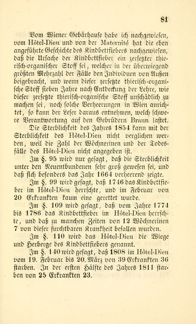 3]om äßiener ©e6är^aufe fjabe iä) nac£)gen)iefen, imn Hötel-Dien unb bon ber Mateniite f)at bk eben angeführte ®efcf)id)te beö Äinb^ettfieberö nad)geiinefen, ba^ bie nrfad)e ber ÄinbBettftebei ein ^eife^ter tijk= rifc[)=organifcE)er ^toff fei, melcfier in ber ü&eranegenb größten 9)lef)r5at)l ber ^älle ben^nbluibuen üon Stufen beige6racl)t, unb menn biefer ^erfe^te tf)ierifc!)=organi' f(i)e 6toff fieben 3af)re nact) ©ntbecfung ber 8ef)re, mie biefer 3erfe^te tt)ierifcf)=organifd}e ©toff unfd}äb{irf;.5U machen fei, nod) fotd)e 3Ser^eerungen in ^Mkn amidy tet, fo fann ber Sefer barauö entne!)men, it>c[d) fd)me= re SSerantmortung auf ben ®ebrübern Braun laftet. Sie @terbüd)feit be6 3af)reS 1854 fann mit ber ©terbIid}Eett beS Hötel-Dien nic^t Derglid)en mer^ ben, meii bk ^al)l ber 38öd)nertnen unb ber 2:obe6- fätte beg Hotel-Dieu nid)t angegeben ift 3m §. 95 iDirb nur gefagt, ba^ bk ©terbüc^feit unter ben S^euentbunbenen fef)r gro§ geiDefen fei, unb ba^ fid) befonberS ba^ 3a£)r 1664 Derf^eerenb geigte. 3m §. 99 mirbgefagt, ba^ 1746baöÄinbbettfte= ber im Hotel-Dieu !^errfd)te, unb im gebruar Don 20 ©rfranften faum eine gerettet n^urbe. 3m §. 109 mirb gefagt, ba^ Dom ^aiju 1774 bi6 1786 ba^ Äinbbettfteber im Hotel-Dieu ^errfd)^ te, unb ba^ ^u mandjen 3^^^^^ ^^^ ^^ äßöd)nerinen 7 Don biefer furd)tbaren Rmnt^eit befallen iDurben« 3m §. 110 tionb ba^ Hotel-Dieu bk SBiege unb |)erberge be6 flinbbettfieberg genannt* 3m §, 140n)irbgefagt, ba^ 1808 im Hötel-Dien uom 19. gebruar hi^ 20,mät^ üon 39 ®rfrauften 36 ftarben. 3n ber erften |)älfte be^ 3a^i'e8 1811 ftar* ben Dpn 25 grfranften 23.