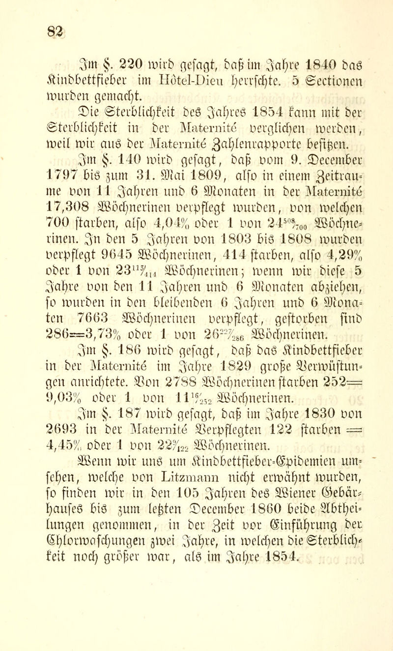 83 3m §. 220 wkb gefagt, ba^im 3af)re 1840 ba^ ÄinbbettfieCer im Hötel-Dieu [)evifct)te. 5 Sectioncn iiuirben gcmac[)t. ®ie @teibüd)feit beg 3al)reg 1854 fann mit bec ©tcrOIicIjfeit in bei: Maternite Derglidien ii:)crben, mil Uni aii6 ber Maternite 3<^J^)f^nrapporte befifecn. ,3m §. 140 iinib gefagt, ha^ Dom 9. December 1797 biö Vtm 31, SJlai 1809, alfo in einem 3eitrau= me Don 11 3aF)ren luib 6 9Jtonaten in bei IMaternite 17,308 SBödjnerineu Deipflegt mürben, non ii)e[(f)en 700 [tavben, alfo 4,04%, ober 1 oon 2^1''%,, .äBöd^ne^ rinen. 3n ben 5 3af)ren üon 1803 big 1808 mürben oerpflegt 9(345 SBöd)nerinen, 414ftarben, alfo 4,29?/ ober 1 Don 23^^^ii4 SSöd^nerinen; menn mir biefe 5 3af)re Don ben 11 3af)i'en nnb 6 Stonaten ab(^ie£)en, fo unu'ben in ben bleibenben 6 3af?^'^'i^ w^ib 6 9}tona= ten 7663 SBödjnerinen DerpjTegt, geftorben finb 286=3,73% ober 1 Don 26-/486 äßödjnerinen. 3m §. 186 mirb gefagt, ba|3 ba^ Sinbbettfieber in ber Maternite im 3a£)ve 1829 gro^e S]ermüftnn= gen anrid)tete. S?on 2788 ;®i3d}nerinenftarben 252= 9,03% ober 1 Don 11^^0,2 ^öd^nerinen. 3m §. 187 miib gefagt, ba^ im 3cif)i'e 1830 Don 2693 in ber Maternite .^'erpflegten 122 ftarben -= 4,45% ober 1 Don 22fi22 S;ßod)nerinen. äBenn mir unö nm Äinbbettfieber=(Spibemien um= fef)en, meldte Don Litzmann nid}t ermäf)nt mürben, fo ftnben mir in ben 105 3afF^n beö Sßiener ®ebär^ f)aufe6 biö jnm legten ©ecember 1860 beibe 9IbtI)ei= langen genommen, in ber ^tit Dor @infiif)rung ber 6t)lormafd)ungen jmei 3af)^'^, in meld)en bie ©terblid) feit nod) gri^j^er mar, al6 im 3al)re 1854,