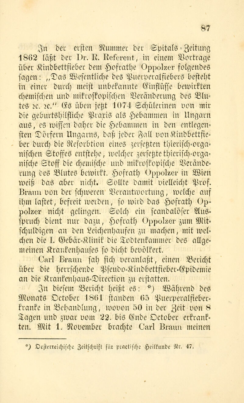 Qn bei elften 5Rummer bet ©pitalö = 3^i^^^^'S 1862 ia^t bei Dr. R. Referent, in einem S]ortrage über ^inbbettfiebeL* beut f)ofratI}e Oppolzer folgenbeg fagen: ,,5)ag ffi.efent[id}e be6 ^^suerperalfieberS &eftel)t in einei bmdj meift unbefannte 0:inflü[fe ben^irften d}emi)a)en unb mifi'offopifd)en Seränberung be§ SIu= teö 2C. 2C. S6 üben je^t 1074 ©d}ü(ei'inen non mir bie geburtgl;i(flicl}e $rapö ate Hebammen in Ungarn aug, e§ miffen bafjer bie .^ebammen in ben entlegen= ften Dörfern Ungarn^, ba^ jeber gad t)on^inbbettfte= ber bnrd) bie Oteforbtion eineö ^erfe^ten t[}ierifd)=orga= nifd)en ©tojteö ent[tel)e, u>e[d)er 5erfc^tct^ierifd)=orga= nifd)e 'Stoff bk c!^emifd}e unb miLrüffopifd)e 3]eränbe= rung beö SSInteö bemirft. .£)ofratI; Oppolzer in äöien mei| ba^ aber nid)t. Sollte bamit Die[Ieid)t ^4^^rof. Braun Don ber [d)n^eren Serantroortung, weidje auf it)m laftet, befreit n^eiben, fo mirb baö $>o\iati) Op- polzer nid}t gelingen. @o[d) ein fcanbalöfer Sluö= fprud) bient nur ba^u, ^£)ofratl) Oppolzer ^um 9Jtit= fd;u(bigen an ben Seid)ent}aufen ^u mad)en, mit wel- djen bie I. ©ebär--^linif bie Sobtenfammer be6 allge= meinen Äranfen§aufeö fo bid}t beoöIFert. Carl Braun fal) fid} Deranta^t, einen :S3erid)t über bie f)errfd}enbe ^¥feubo4?inbbettfieber=6pibemte an bie ^ranfent;auS=©irection ^u erftatten. 3n biefem Serid;t i)e\^t e§>: '*) Slßä^renb beS SOlonatö Dctober 1861 ftanben 65 ^4^uerpera(fteber= franfe in Sef^anblung, iDOOon 50 in ber ^eit oon 8 2:agen unb gtoar Dom 22. big (Snbe Dctober erfranf« ten. Sllit 1. S^ooember hxadjte Carl Braun meinen ') £)eftei'reid;i)'d;e 3eit[fl)i-'tfi fn^: pi.'flctifcl;e ^eiffunbe 9?i*. 47.