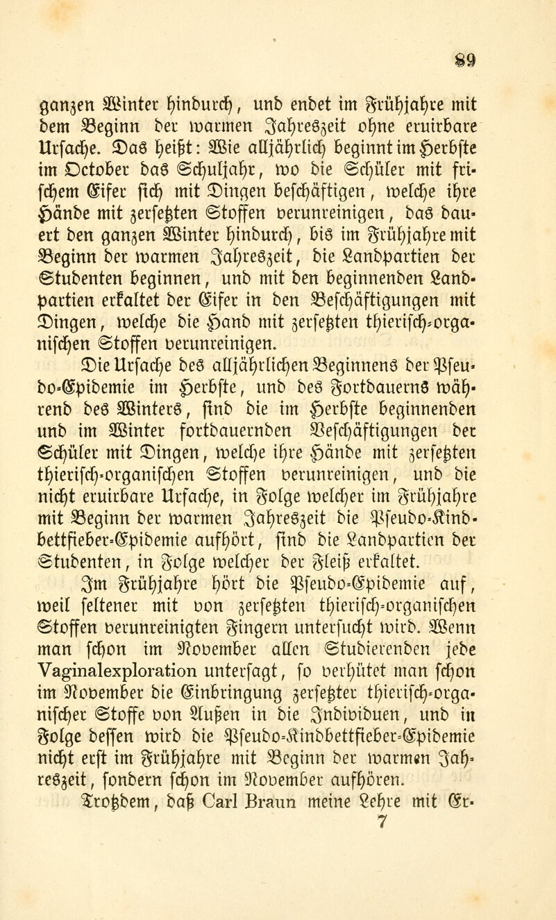 ganzen SBinter f)inbur(^, unb enbet im ??rüf)jaf)re mit bem S3eginn ber marmen ^a\)te^^^it o^ne eruirbare Urfac^e. ^aß f)ei^t: Sßie alliäf)rlt(^ Beginnt im ^erbftc im Deichet ba^ ©d^ulja^r, xvo hie ©c^iiler mit fri- fd^em @ifet ftd^ mit ©inc^en befd^dftigen, toeldje i^re ^änbe mit gerfe^ten ©toffen berunreinigen, ba^ bau- ext ben gangen SBinter E)inburdE), hi^ im gvü!)iaf)re mit SSeginn ber tDarmen ^al^reSgeit, hie 8anb))artien het <Stubenten Beginnen, unb mit ben beginnenben 8anb- partien erfaltet ber Sifer in hen SSefc^äftigungen mit S)ingen, tt)e((^e hie $)anh mit gerfe^ten tf)ierifc^*orga- nifd^en Stoffen verunreinigen. ©ieUrfad^e beö alliä^rüc^enSSeginnenö berg^feu« bO'®))ibemie im ^erbfte, unb beö gortbauernö wä\)' renb beö 3Binter6, ftnb bie im ^erBfte Beginnenben unb im SBinter fortbauernben ^efcl)äftigungen ber ©(f)ü[er mit Singen, tveldje i^re |)änbe mit gerfe^ten tt)ierifrf)>organif(^en ©tojfen verunreinigen, unb hie niäjt eruirBare Urfad^e, in golge meli^er im grül^ia!)re mit Seginn ber ivarmen ,3af)reö3eit bie ^^feubo-Äinb- BettfieBer=®pibemie auff)ört, ftnb bie Sanbparticn ber ©tubenten, in Sotge roeld^er ber g(ei^ erfaltet. 3m grij^ja^re ^ört hie ^feubo=@pibemie auf, meil [eltener mit von gerfe^ten t^ierifd^-organifc^en Stoffen verunreinigten gingern unterfuc^t wkh, ®enn man fc^on im ^lovemBer allen ©tubierenben jebe Vaginalexploration unterfagt, fo Vergütet man f^on im 9f?ovemBer hie ©inBringung gerfe^ter tl^ierifd^-orga- nif(f)er Stoffe von Stufen in bie 3nbivibuen, unb in golge beffen tvixh hie $feubo=^inbBettfieBer=@ptbemie ni(^t erft im grüf)iaf)re mit SSeginn ber marmcn 3aF)» reögeit, [onbern f(^on im DIovemBer aufl^ören. 2;rofebem, ha^ Carl Braun meine 2ef)re mit @r-