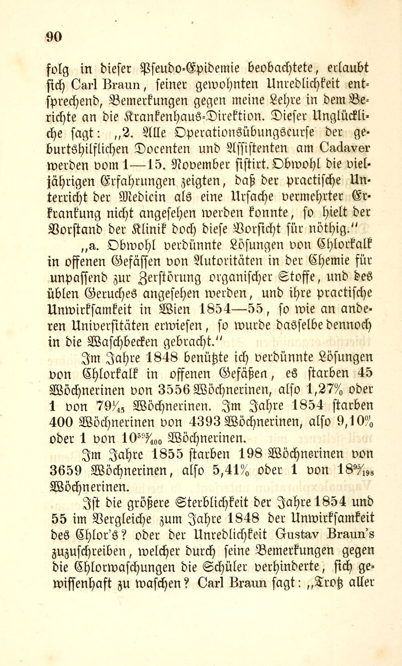 folg in btefer $feubo=@pibemie 6eobad)tete, ertaubt fid) Carl Braun, fetnei geit)0^nten Unreblld^fett ent= fpred}enb, SSemerfungen gegen meine Se[)re in bemBe- rillte an bte ÄranEenI;auö=S)ireEtion. 3)iefer UnglütfH« d^e [agt: ,,2. SlUe DperationSübungöcurfe bei ge- burtö£)ilfUcl)en 33ocenten unb 5lfftftenten am Cadaver werben Dom 1—15. S^oDembet fxftirt Dbmo^I h\t oiel- jaf)ngen @rfaf)rungen geigten, ba^ ber :practif(^e Un- terricht ber gjlebicin alö eine Urfad^e Derme£)rter @r- franfung nid)t ange[ef)en merben fonnte, fo f)ielt ber SSorftanb ber Älinif bod) biefe SSoiftd^t fiir nötl)ig.'' ,,a. .Obrnof)! oerbünnte Söfungen oon 6t)[orMf in offenen ©efäffen oon Stutoritäten in ber S£)emie für unpaffenb pr ßeiftörung organifd)er (Stoffe, nnb beö üblen ©erud)e6 angefef)en merben, unb i£)re practifd)e Unmirffamfeit in äßien 1854—55, fo mie an anbe- ten Unioerfttäten ermiefen, fo mürbe baöfelbe bennod) in bie äßafc^becfen gebracht.'' 3m 3af)re 1848 benü^te ic^ oerbünnte Söfungen wn Sf)Iorfalf in offenen ©efä^en, e6 ftarben 45 SBöd)nerinen oon 3556äBöd)nerinen, alfo 1,27% ober 1 oon 79/^5 Sööd)nerinen, 3m 3a^re 1854 ftarben 400 äßöd}nerinen oon 4393 SBö^nerinen, alfo 9,10% ober 1 Don 10^%o Sßöd^nerinen. 3m 3af)re 1855 ftarben 198 äBöd^nerinen oon 3659 3ßöd)nerinen, alfo 5,41% ober 1 oon 18%8 aBöd)nerinen. 3ft W größere @terblid)feit ber 3af)rel854 unb 55 im a3ergleid)e gum 3a^re 1848 ber Unmirffamfeit beö S!)Ior'ö ? ober ber Unrebüc^Eeit Gustav Braun's gupfc^reiben, melc^er burd) feine SSemerfungen gegen '^xt ßtilormafc^ungen bie @d)üler oerI)inberte, ftc^ ge= miffenf)aft äu toafi^en? Carl Braun fagt: „Sro^ aller