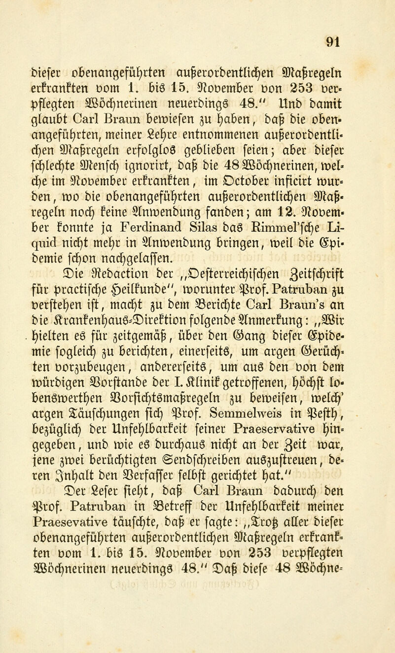 btefer obenangefüf)rten au^erorbentIidE)en 9Ra^regeIn erfranften Dom 1. 16i6 15, 9^üt)ember bon 253 Der« ^3f[egten SBöd^nertnen neuerbingö 48.'' Unb bamit glaubt Carl Braun ben)tefeu ju ^aben, ha^ bte obeu- angefüf)rteu, meiuer 8ef)re eutuommeueu au^erorbeutlt« rf}eu 9)?a^rege(u erfolgtoö gebliebeu feien; aber biefer f(f)le(^te SJleufc^ ignorirt, ha^ bie 48 äßö(^nerineu, ti:)el- c^e im 9^üt)embec er!ranEteu, im Dctober infictrt mur« ben, n)0 bie obenangefüi^rten au^erorbentli(^en Wla^' regeln nocf) feine Slnmenbung fanbenj am 12. S^oDem- ber fonnte ja Ferdinand Silas ba^ Rimmerfi^e Li- quid mä}t xmf)i in Slnmenbung bringen, t^eil bie ®pi- bemie f(^on nad)gelaffen. S)ie 9^ebaction ber ,,Defterrei(^i[(^en ß^i^f^^^ft für practifi^e |)eilfunbe, worunter ^rof. Patruban §u i:)erfte{)en ift, mac^t gu bem SSerii^te Carl Braun s an bk Äranfenl}au^^SireftionfoIgenbe5lnmerfung: ,,3Bir l^ielten eö für geitgemä^, über ben ®ang biefer @ptbe- mie fogleicf) gu berichten, einerfeitö, um argen ©erüd^« ten vorzubeugen, anbererfeita, um au6 ben t)on bem mürbigen SSorftanbe ber I. ,^Iinif getroffenen, f)ö(^ft lo- benömertFien SSorficE)t6ma^regeIn gu bemeifen, tvelä)' argen Säuf(^ungen fi(^ ^rof. Semmelweis in ^e\ü}, be5ügli(^ ber Unfe£)lbar?eit feiner Praeservative ^in-- gegeben, unb mie eö burd^auö nid^t an ber 3eit toat, jene gmei berü(^tigten @enbfd)reiben auöjuftreuen, be- ten 3nf)alt ben SSerfaffer felbft gerichtet ^at 5)er Sefer fxeijt, ba^ Carl Braun baburcl) ben $rof. Patruban in Setreff ber Unfef)Ibarfeit meiner Praesevative tdufc^te, ba^ er fagte: ,,Sro^ aller biefer obenangefüf^rten au^erorbentüc^en SJta^regeln erfranf» ten bom 1. hi^ 15. ^Robember bon 253 berpflegten äßöd^nerinen neuerbingö 48. J)a^ biefe 48 3Böci^ne=