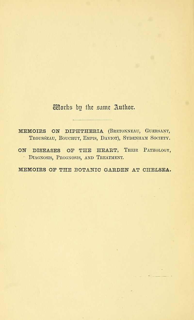 Morks b}) tlxz Bmnt Jluthor. MEMOIRS ON DIPHTHERIA (Bretokneau, Guersant, Trousseau, Bouchut, Empis, Daviot), Sydenham Society. ON DISEASES OP THE HEART, Their PATHOLOGY, ■ Diagnosis, Prognosis, and Treatment. MEMOIRS OP THE BOTANIC GARDEN AT CHELSEA.