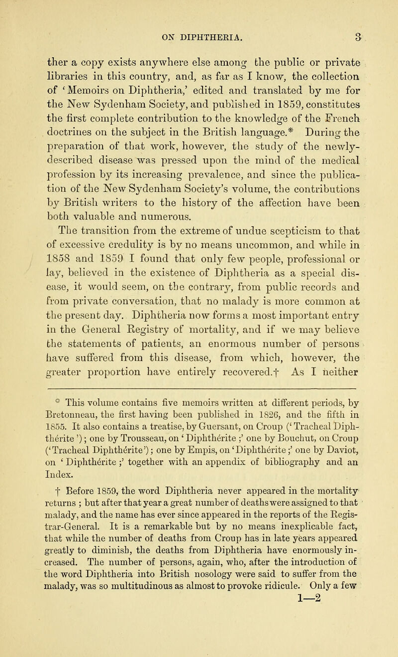 ther a copy exists anywhere else among the public or private libraries in this country, and, as far as I know, the collection of 'Memoirs on Diphtheria,' edited and translated by me for the New Sydenham Society, and published in 1859, constitutes the first complete contribution to the knowledge of the French doctrines on the subject in the British language.* During the jDreparation of that work, however, the study of the newly- described disease was pressed upon the mind of the medical profession by its increasing prevalence, and since the publica- tion of the New Sydenham Society's volume, the contributions by British writers to the history of the affection have been both valuable and numerous. The transition from the extreme of undue scepticism to that of excessive credulity is by no means uncommon, and while in 1858 and 1859 I found that only few people, professional or lay, believed in the existence of Diphtheria as a special dis- ease, it would seem, on the contrar}^, from public records and from private conversation, that no malady is more common at the present day. Diphtheria now forms a most important entry in the General Begisti'y of mortality, and if we may believe the statements of patients, an enormous number of persons have suffered from this disease, from which, however, the greater proportion have entirely recovered.t As I neither * This vohime contains five memoirs written at different periods, by Bretonneau, the first having been pubHshed in 1826, and the fifth in 1855. It also contains a treatise, by Guersant, on Croup (' Tracheal Diph- th6rite '); one by Trousseau, on ' Diphth^rite ;' one by Bouchut, on Croup ('Tracheal Diphth^rite'); one by Empis, on 'Diphth6rite;' one by Daviot, on ' Diphth6rite;' together with an appendix of bibliography and an Index. t Before 1859, the word Diphtheria never appeared in the mortality returns ; but after that year a great number of deaths were assigned to that malady, and the name has ever since appeared in the reports of the Eegis- trar-Generah It is a remarkable but by no means inexplicable fact, that while the number of deaths from Croup has in late years appeared greatly to diminish, the deaths from Diphtheria have enormously in- creased. The number of persons, again, who, after the introduction of the word Diphtheria into British nosology were said to suffer from the malady, was so multitudinous as almost to provoke ridicule. Only a few 1—2