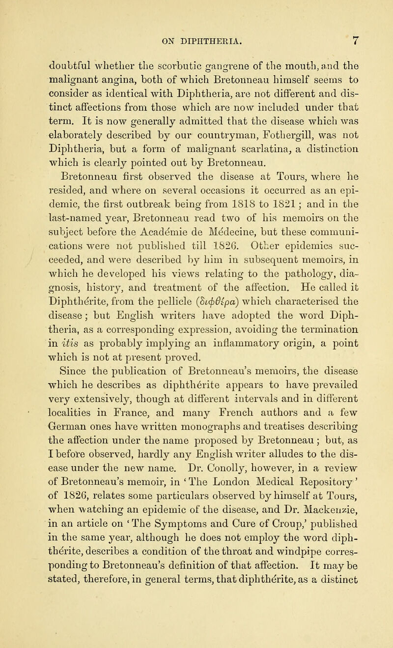 douLtful whether the scorbutic o;ann;rene of the mouth, and the malignant angina, both of which Bretonneau himself seems to consider as identical with Diphtheria, are not different and dis- tinct affections from those which are now included under that term. It is now generally admitted that the disease which was elaboratel}^ described by our countryman, Fothergill, was not Diphtheria, but a form of malignant scarlatina^ a distinction which is clearly pointed out by Bretonneau. Bretonneau first observed the disease at Tours, where he resided, and where on several occasions it occurred as an epi- demic, the first outbreak being from 1818 to 1821; and in the last-named year, Bretonneau read two of his memoirs on the subject before the Academic de Medecine, but these communi- cations were not published till 182G. Other ejoidemics suc- ceeded, and were described by him in subsequent memoirs, in which he developed his views relating to the pathology, dia- gnosis, history, and treatment of the affection. He called it Diphthdrite, from the pellicle (Si,(f)6ipa) which characterised the disease; but English writers have adopted the word Diph- theria, as a corresponding expression, avoiding the termination in itis as probably implying an inflammatory origin, a point which is not at present proved. Since the publication of Bretonneau's memoirs, the disease which he describes as diphtherite appears to have prevailed very extensively, though at different intervals and in different localities in France, and many French authors and a few German ones have written monographs and treatises describing the affection under the name proposed by Bretonneau ; but, as I before observed, hardly any English writer alludes to the dis- ease under the new name. Dr. Conolly, however, in a review of Bretonneau's memoir, in ' The London Medical Repository' of 1826, relates some particulars observed by himself at Tours, when watching an epidemic of the disease, and Dr. Mackenzie, in an article on 'The Symptoms and Cure of Croup,' published in the same year, although he does not employ the word diph- thdrite, describes a condition of the throat and windpipe corres- ponding to Bretonneau's definition of that affection. It may be stated, therefore, in general terms, that diphtherite, as a distinct