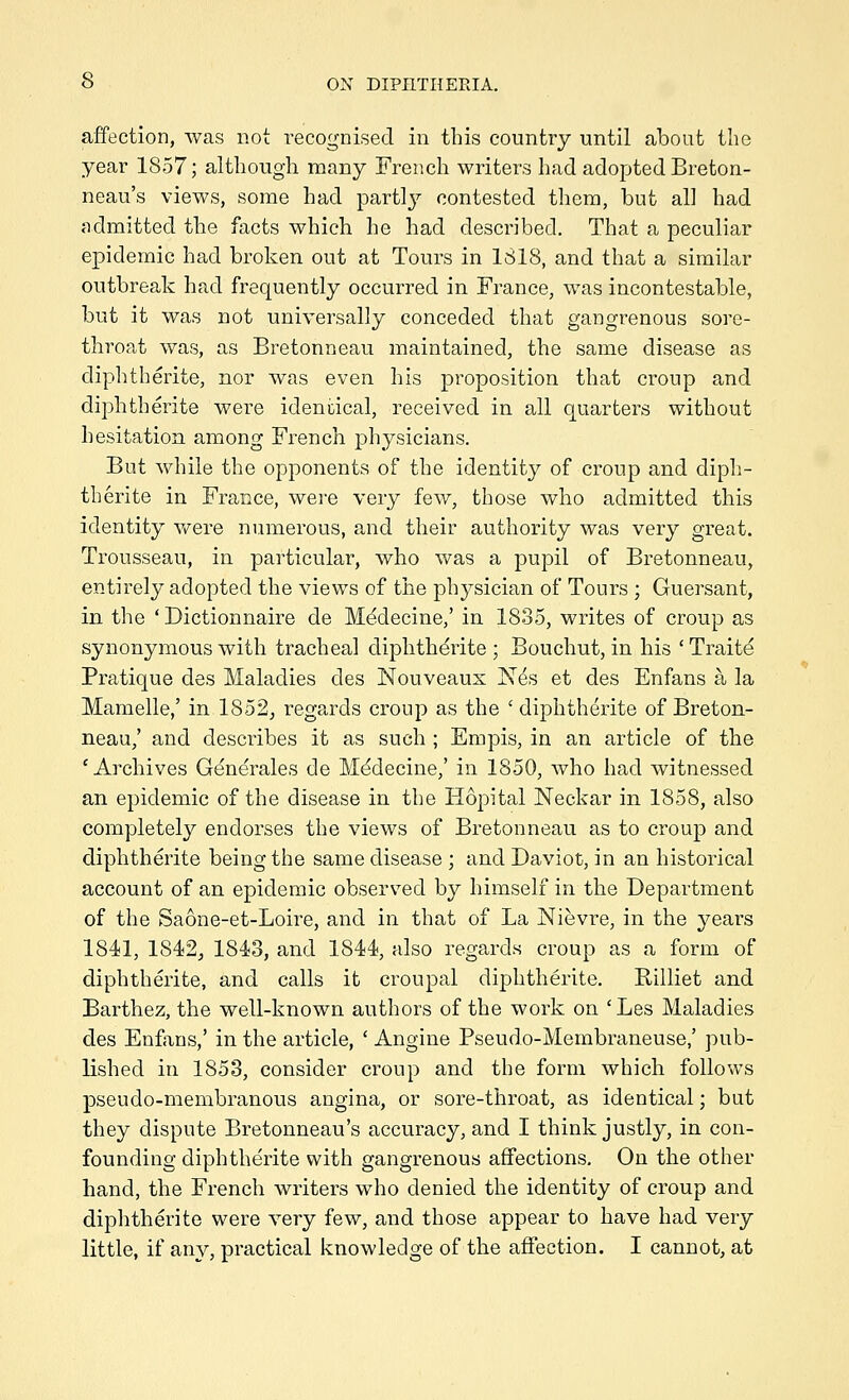 affection, was not recognised in this country until about the year 1857; although many French writers had adopted Breton- neau's views, some had parti}'- contested them, but all had admitted the facts which he had described. That a peculiar epidemic had broken out at Tours in 1818, and that a similar outbreak had frequently occurred in France, was incontestable, but it was not universally conceded that gangrenous sore- throat was, as Bretonneau maintained, the same disease as diphtherite, nor was even his proposition that croup and diphtherite were identical, received in all quarters without hesitation among French physicians. But while the opponents of the identity of croup and diph- therite in France, were very few, those who admitted this identity v*^ere numerous, and their authority was very great. Trousseau, in particular, who was a pupil of Bretonneau, entirely adopted the views of the physician of Tours ; Guersant, in the ' Dictionnaire de M^decine,' in 1835, writes of croup as synonymous with tracheal diphtherite ; Bouchut, in his ' Traite Pratique des Maladies des Nouveaus Nes et des Enfans a la Mamelle,' in 1852, regards croup as the ' diphtherite of Breton- neau,' and describes it as such ; Empis, in an article of the 'Archives Generales de M^decine,' in 1850, who had witnessed an epidemic of the disease in the Hopital Neckar in 1858, also completely endorses the views of Bretonneau as to croup and diphtherite being the same disease ; and Daviot, in an historical account of an epidemic observ^ed by himself in the Department of the Saone-et-Loire, and in that of La Nievre, in the years 1841, 1842j 1843, and 1844, also regards croup as a form of diphtherite, and calls it croupal diphtherite. Billiet and Barthez, the well-known authors of the work on 'Les Maladies des Enfxus,' in the article, ' Angine Pseudo-Membraneuse,' pub- lished in 1853, consider croup and the form which follows pseudo-membranous angina, or sore-throat, as identical; but they dispute Bretonneau's accuracy, and I think justly, in con- founding diphtherite with gangrenous affections. On the other hand, the French writers who denied the identity of croup and diphtherite were very few, and those appear to have had very little, if any, practical knowledge of the affection. I cannot, at