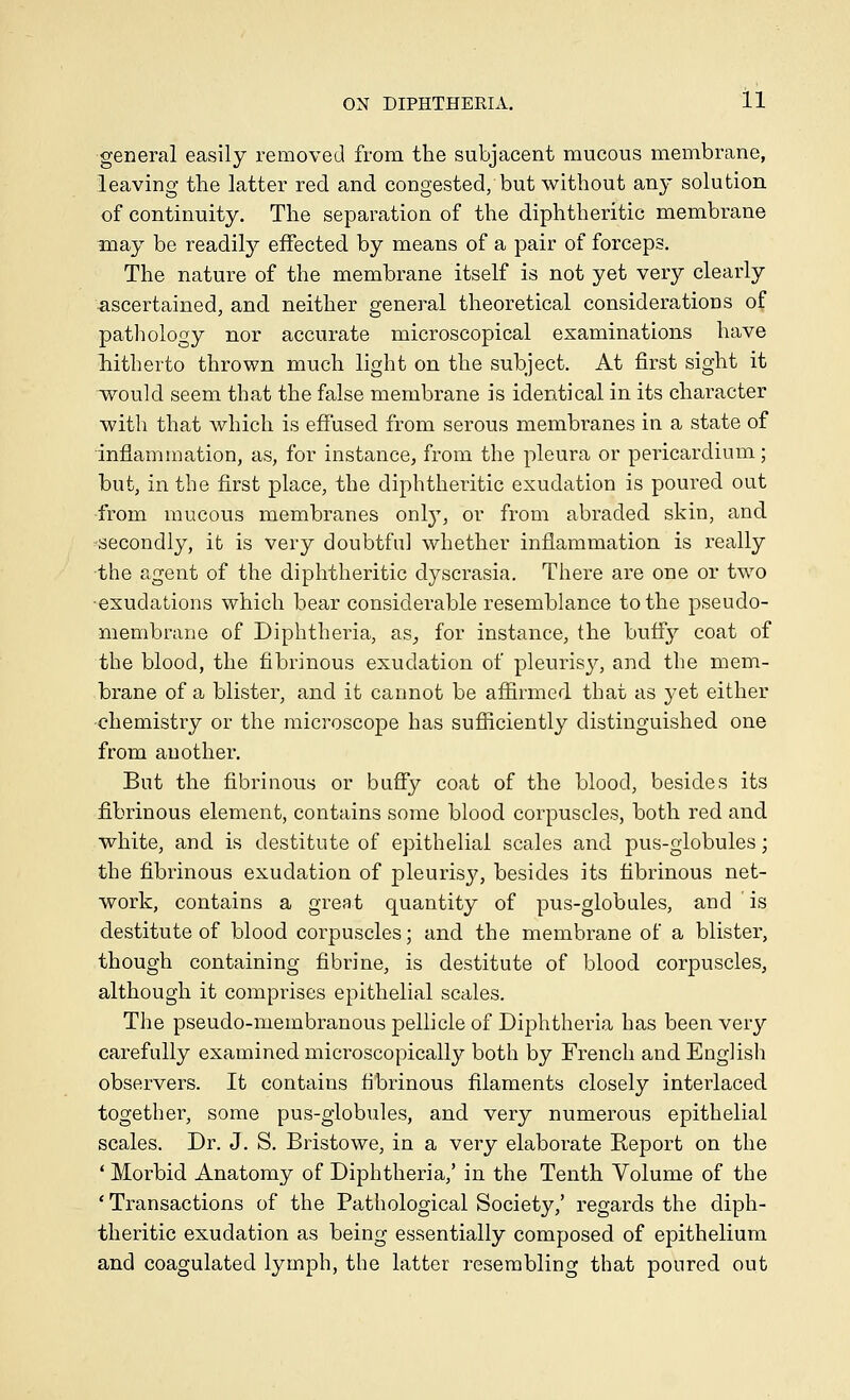 general easily removed from the subjacent mucous membrane, leaving the latter reel and congested, but without any solution of continuity. The separation of the diphtheritic membrane may be readily effected by means of a pair of forceps. The nature of the membrane itself is not yet very clearly ■ascertained, and neither general theoretical considerations of pathology nor accurate microscopical examinations have liitherto thrown much light on the subject. At first sight it would seem that the false membrane is identical in its character with that which is effused from serous membranes in a state of inflammation, as, for instance, from the pleura or pericardium; but, in the first place, the diphtheritic exudation is poured out from mucous membranes onl}', or from abraded skin, and secondly, ifc is very doubtful whether inflammation is really the agent of the diphtheritic dyscrasia. There are one or two ■exudations which bear considerable resemblance to the pseudo- membrane of Diphtheria, as^ for instance, the butf}^ coat of the blood, the fibrinous exudation of pleuris}^, and the mem- brane of a blister, and it cannot be afiirmed that as yet either •chemistry or the microscope has sufiiciently distinguished one from another. But the fibrinous or buffy coat of the blood, besides its fibrinous element, contains some blood corpuscles, both red and white, and is destitute of epithelial scales and pus-globules; the fibrinous exudation of pleurisy, besides its fibrinous net- work, contains a great quantity of pus-globules, and is destitute of blood corpuscles; and the membrane of a blister, though containing fibrine, is destitute of blood corpuscles, although it comprises epithelial scales. The pseudo-membranous pellicle of Diphtheria has been very carefully examined microscopically both by French and English observers. It contains fibrinous filaments closely interlaced together, some pus-globules, and very numerous epithelial scales. Dr. J. S. Bristowe, in a very elaborate Report on the ' Morbid Anatomy of Diphtheria,' in the Tenth Volume of the ' Transactions of the Pathological Society,' regards the diph- theritic exudation as being essentially composed of epithelium and coagulated lymph, the latter resembling that poured out