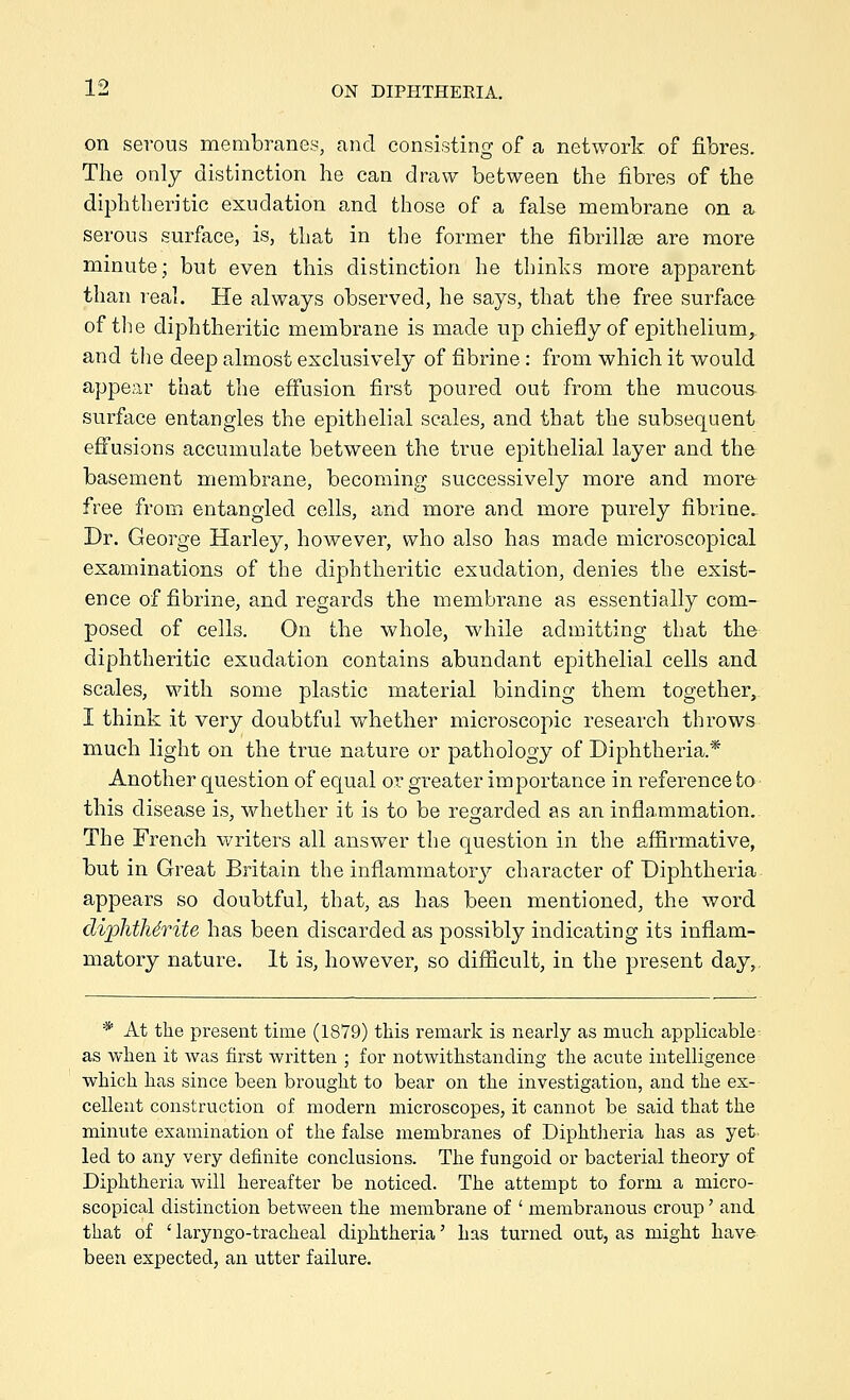 on serous membranes, and consisting of a network of fibres. The only distinction he can draw between the fibres of the diphtheritic exudation and those of a false membrane on a serous surface, is, that in the former the fibrillse are more minute; but even this distinction he tbinhs more apparent than real. He always observed, he says, that the free surface of the diphtheritic membrane is made up chiefly of epithelium, and the deep almost exclusively of fibrine : from which it would appear that the effusion first poured out from the mucous- surface entangles the epithelial scales, and that the subsequent effusions accumulate between the true epithelial layer and the basement membrane, becoming successively more and raor& free from entangled cells, and more and more purely fibrine. Dr. George Harley, however, who also has made microscopical examinations of the diphtheritic exudation, denies the exist- ence of fibrine, and regards the membrane as essentially com- posed of cells. On the whole, while admitting that the diphtheritic exudation contains abundant epithelial cells and scales, with some plastic material binding them together, I think it very doubtful whether microscopic research throws much light on the true nature or pathology of Diphtheria.* Another question of equal or greater importance in reference to this disease is, whether it is to be regarded as an inflammation.. The French writers all answer the question in the affirmative, but in Great Britain the inflammator}^ character of Diphtheria appears so doubtful, that, as has been mentioned, the word diphthSrite has been discarded as possibly indicating its inflam- matory nature. It is, however, so difficult, in the present day,. * At the present time (1879) this remark is nearly as much appHcable as when it was first written ; for notwithstanding the acute intelhgence which has since been brought to bear on the investigation, and the ex-- cellent construction of modern microscopes, it cannot be said that the minute examination of the false membranes of Diphtheria has as yet. led to any very definite conclusions. The fungoid or bacterial theory of Diphtheria will hereafter be noticed. The attempt to form a micro- scopical distinction betvv^een the membrane of ' membranous croup' and that of ' laryngo-tracheal diphtheria' has turned out, as might have been expected, an utter failure.