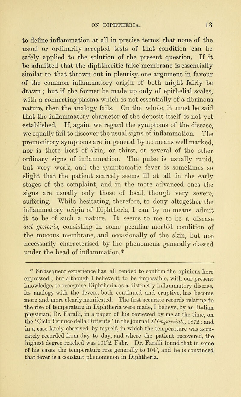 to define inflammation at all in precise terms, that none of the usual or ordinarily accepted tests of that condition can be safely applied to the solution of the present question. If it be admitted that the diphtheritic false membrane is essentially similar to that thrown out in pleurisy, one argument in favour of the common inflammatory origin of both might fairly be drawn; but if the former be made up only of epithelial scales, with a connecting plasma which is not essentially of a fibrinous nature, then the analogy fails. On the whole, it must be said that the inflammatory character of the deposit itself is not yet established. If, again, we regard the symptoms of the disea,se, we equally fail to discover the usual signs of inflammation. The premonitory symptoms are in general by no means well marked, nor is there heat of skin, or thirst, or several of the other ordinary signs of inflammation. The pulse is usually rapid, but very weak, and the symptomatic fever is sometimes so slight that the patient scarcely seems ill at all in the early stages of the complaint, and in the more advanced ones the signs are usually only those of local, though very severe, suffering. While hesitating, therefore, to deny altogether the inflammatory origin of Diphtheria, I can by no means admit it to be of such a nature. It seems to me to be a disease sui generis, consisting in some peculiar morbid condition of the mucous membrane, and occasionally of the skin, but not necessarily characterised by the phenomena generally classed under the head of inflammation.* * Subsequent experience lias all tended to confirm the opinions here expressed ; but although I believe it to be impossible, with our present knowledge, to recognise Diphtheria as a distinctly inflammatory disease, its analogy with the fevers, both continued and eruptive, has become more and more clearly manifested. The first accurate records relating to the rise of temperature in Diphtheria were made, I believe, by an Italian physician, Dr. Faralli, in a paper of his reviewed by me at the time, on the ' Ciclo Termico della Difterite' in the journal Dhnparziale, 1872 ; and in a case lately observed by myself, in which the temperature was accu- rately recorded from day to day, and where the patient recovered, the highest degree reached was 101°2. Fahr. Dr. Faralli found that in some of his cases the temperature rose generally to 104°, and he is convinced that fever is a constant phenomenon in Diphtheria.