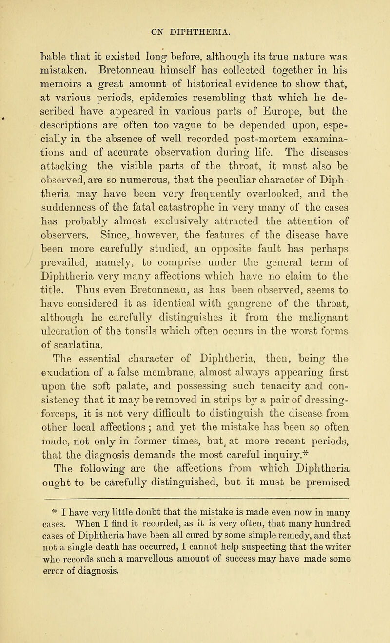 bable that it existed lonsr before, altbouo-b its true nature was mistaken. Bretonneau himself has collected together in his memoirs a great amount of historical evidence to show that, at various periods, epidemics resembling that which he de- scribed have appeared in various parts of Europe, but the descriptions are often too vague to be depended upon, espe- cially in the absence of well recorded post-mortem examina- tions and of accurate observation during life. The diseases attacking the visible parts of the throat, it must also be observed, are so numerous, that the peculiar character of Diph- theria may have been very frequently overlooked, and the suddenness of the fatal catastrophe in very many of the cases has probably almost exclusively attracted the attention of observers. Since, however, the features of the disease have been more carefully studied, an opposite fault has perhaps prevailed, namely, to comprise under the general term of Diphtheria very manj^ affections which have no claim to the title. Thus even Bretonneau^ as has been observed, seems to have considered it as identical with gangrene of the throat, although he carefully distinguishes it from the malignant ulceration of the tonsils which often occurs in the worst forms of scarlatina. The essential character of Diphtheria, then, being the exudation of a false membrane, almost always appearing first upon the soft palate, and possessing such tenacity and con- sistency that it may be removed in strips by a pair of dressing- forceps, it is not very difficult to distinguish the disease from other local affections; and yet the mistake has been so often made, not only in former times, but^ at more recent periods, that the diagnosis demands the most careful inquiry.^ The following are the affections from which Diphtheria ought to be carefully distinguished, but it must be premised * I have very little doubt that the mistake is made even now in many- cases. When I find it recorded, as it is very often, that many hundred cases of Diphtheria have been all cured by some simple remedy, and that not a single death has occurred, I cannot help suspecting that the writer •who records such a marvellous amount of success may have made some error of diagnosis.