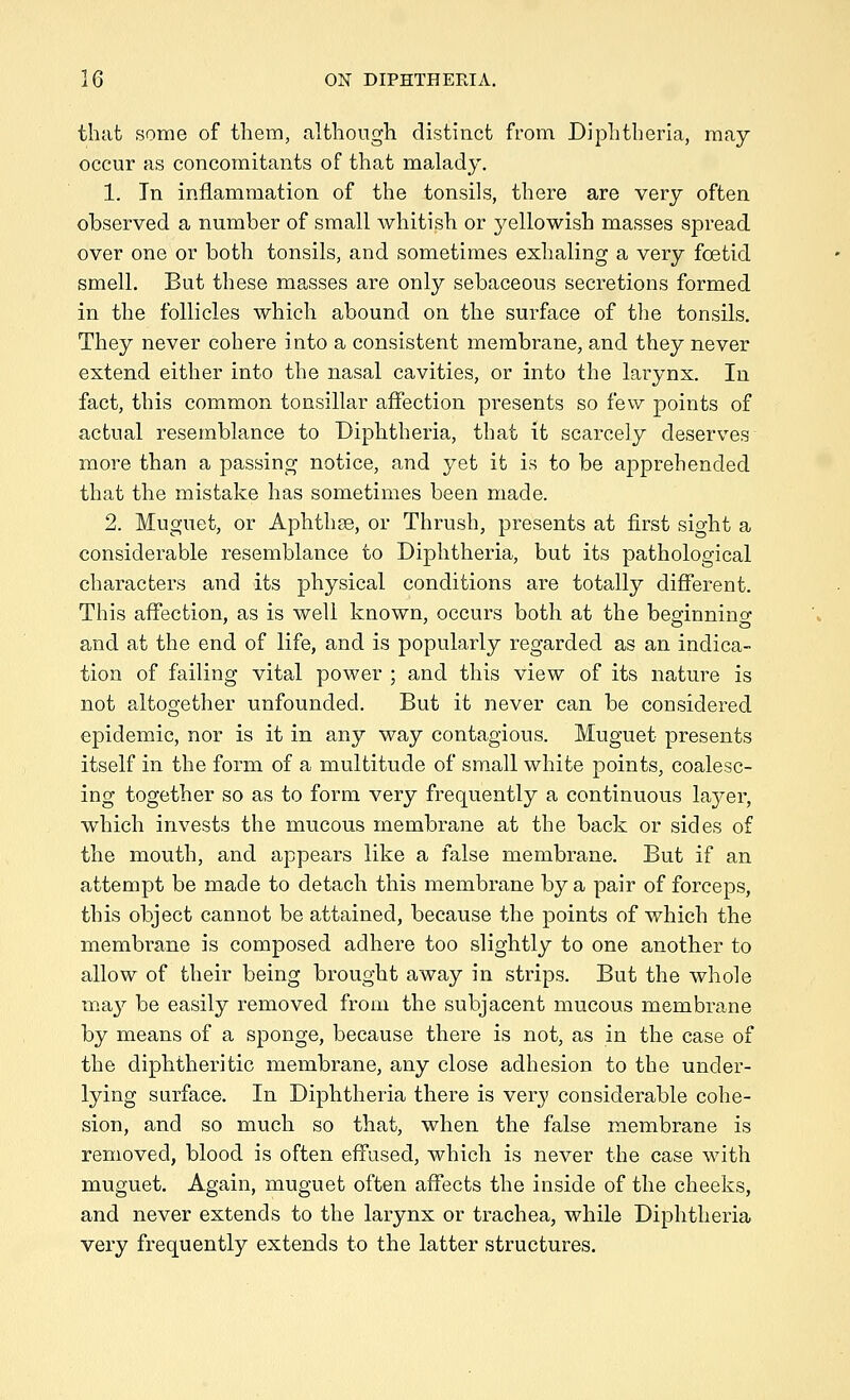 that some of them, although distinct from Diphtheria, may- occur as concomitants of that malady. 1. In inflammation of the tonsils, there are very often observed a number of small whitish or yellowish masses spread over one or both tonsils, and sometimes exhaling a very foetid smell. But these masses are only sebaceous secretions formed in the follicles which abound on the surface of the tonsils. They never cohere into a consistent membrane, and they never extend either into the nasal cavities, or into the larynx. In fact, this common tonsillar affection presents so few points of actual resemblance to Diphtheria, that it scarcely deserves more than a passing notice, and yet it is to be apprehended that the mistake has sometimes been made. 2. Muguet, or Aphthse, or Thrush, presents at first sight a considerable resemblance to Diphtheria, but its pathological characters and its physical conditions are totally different. This affection, as is well known, occurs both at the beginning and at the end of life, and is popularly regarded as an indica- tion of failing vital power ; and this view of its nature is not altogether unfounded. But it never can be considered epidemic, nor is it in any way contagious. Muguet presents itself in the form of a multitude of small white points, coalesc- ing together so as to form very frequently a continuous l&jer, which invests the mucous membrane at the back or sides of the mouth, and appears like a false membrane. But if an attempt be made to detach this membrane by a pair of forceps, this object cannot be attained, because the points of which the membrane is composed adhere too slightly to one another to allow of their being brought away in strips. But the whole may be easily removed from the subjacent mucous membrane by means of a sponge, because there is not, as in the case of the diphtheritic membrane, any close adhesion to the under- lying surface. In Diphtheria there is very considerable cohe- sion, and so much so that, when the false membrane is removed, blood is often effused, which is never the case with muguet. Again, muguet often affects the inside of the cheeks, and never extends to the larynx or trachea, while Diphtheria very frequently extends to the latter structures.