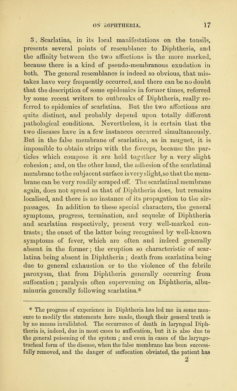 3. Scarlatina, in its local manifestations on the tonsils, presents several points of resemblance to Diphtheria, and the affinity between the two atfections is the more marked, because there is a kind of pseudo-membranous exudation in both. The general resemblance is indeed so obvious, that mis- takes have very frequently occurred, and there can be no doubt that the description of some epidemics in former times, referred by some recent writers to outbreaks of Diphtheria, really re- ferred to epidemics of scarlatina. But the two affections are quite distinct, and probably depend upon totally different pathological conditions. Nevertheless, it is certain that the two diseases have in a few instances occurred simultaneously. But in the false membrane of scarlatina, as in muguet, it is impossible to obtain strips with the forceps, because the par- ticles which compose it are held togother by a very slight cohesion; and, on the other hand, the adhesion of the scarlatinal membrane to the subjacent surface isver3^slight,so that the mem- brane can be very readily scraped off. The scarlatinal membrane again, does not spread as that of Diphtheria does, but remains localised, and there is no instance of its propagation to tlie air- passages. In addition to these special characters, the general symptoms, progress, termination, and sequelae of Diphtheria and scarlatina respectively, present very well-marked con- trasts ; the onset of the latter being recognised by well-known symptoms of fever, which are often and indeed generally absent in the former; the eruption so characteristic of scar- latina being absent in Diphtheria; death from scarlatina being due to general exhaustion or to the violence of the febrile paroxysm, that from Diphtheria generally occurring from suffocation; paralysis often supervening on Diphtheria, albu- minuria generally following scarlatina.* * The progress of experience in Diphtheria has led me in some mea- sure to modify the statements here made, though their general truth is by no means invalidated. The occurrence of death in laryngeal Diph- theria is, indeed, due in most cases to suffocation, but it is also due to the general poisoning of the system ; and even in cases of the laryngo- tracheal form of the disease, when the false membrane has been success- fully removed, and the danger of suffocation obviated, the patient has 2