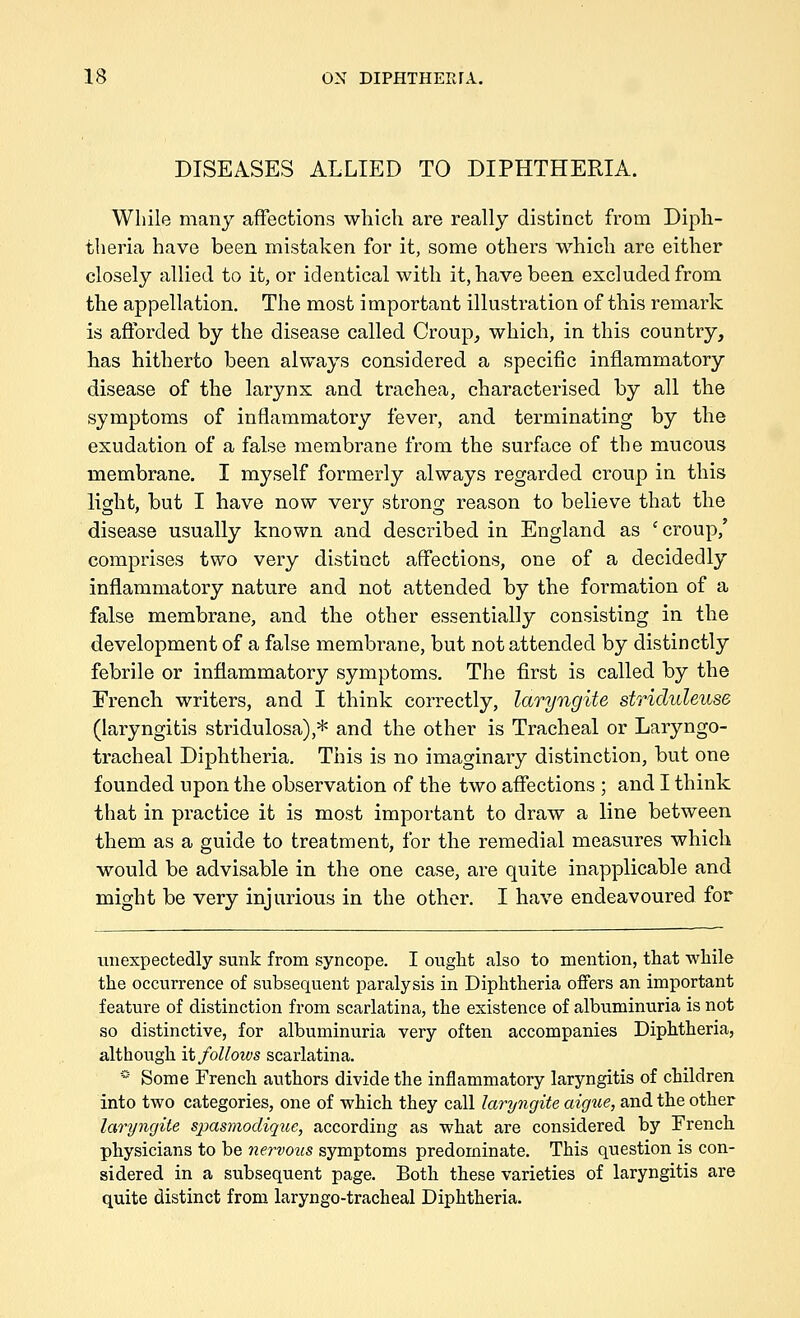 DISEASES ALLIED TO DIPHTHERIA. While many affections which are really distinct from Diph- theria have been mistaken for it, some others which are either closely allied to it, or identical with it, have been excluded from the appellation. The most important illustration of this remark is afforded by the disease called Croup^ which, in this country, has hitherto been always considered a specific inflammatory disease of the larynx and trachea, characterised by all the symptoms of inflammatory fever, and terminating by the exudation of a false membrane from the surface of the mucous membrane. I myself formerly always regarded croup in this light, but I have now very strong reason to believe that the disease usually known and described in England as 'croup,' comprises two very distinct affections, one of a decidedly inflammatory nature and not attended by the formation of a false membrane, and the other essentially consisting in the development of a false membrane, but not attended by distinctly febrile or inflammatory symptoms. The first is called by the French writers, and I think correctly, laryngite striduleuse (laryngitis stridulosa),=*= and the other is Tracheal or Laryngo- tracheal Diphtheria. This is no imaginary distinction, but one founded upon the observation of the two affections ; and I think that in practice it is most important to draw a line between them as a guide to treatment, for the remedial measures which would be advisable in the one case, are quite inapplicable and might be very injurious in the other. I have endeavoured for unexpectedly sunk from syncope. I ought also to mention, that while the occurrence of subsequent paralysis in Diphtheria offers an important feature of distinction from scarlatina, the existence of albuminviria is not so distinctive, for albuminuria very often accompanies Diphtheria, although it follotvs scarlatina. * Some French authors divide the inflammatory laryngitis of children into two categories, one of which they call laryngite aigue, and the other laryngite spasmodique, according as what are considered by French physicians to be nervoiis symptoms predominate. This question is con- sidered in a subsequent page. Both these varieties of laryngitis are quite distinct from laryngo-tracheal Diphtheria.