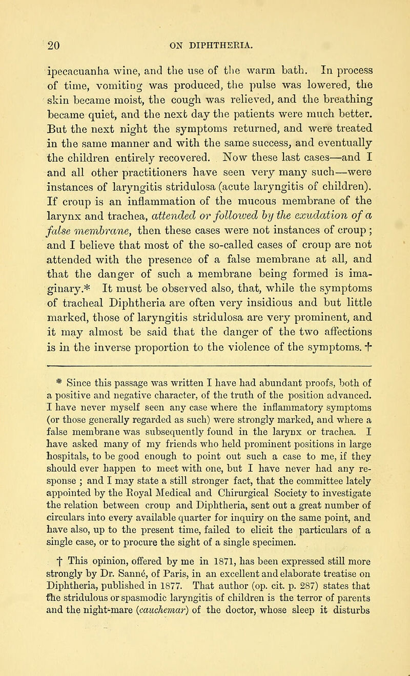 ipecacuanha wine, and the use of the warm bath. In process of time, vomiting was produced, the pulse was lowered, the skin became moist, the cough was relieved, and the breathing became quiet, and the next day the patients were much better. But the next night the symptoms returned, and were treated in the same manner and with the same success^ and eventually the children entirely recovered. Now these last cases—and I and all other practitioners have seen very many such—were instances of laryngitis stridulosa (acute laryngitis of children). If croup is an inflammation of the miicous membrane of the larynx and trachea, attended or followed by the exudation of a false membrane, then these cases were not instances of croup ; and I believe that most of the so-called cases of croup are not attended with the presence of a false membrane at all, and that the danger of such a membrane being formed is ima- ginary.* It must be observed also, that, while the symptoms of tracheal Diphtheria are often very insidious and but little marked, those of laryngitis stridulosa are very prominent, and it may almost be said that the danger of the two affections is in the inverse proportion to the violence of the symptoms, f * Since this passage was written I have had abundant proofs, both of a positive and negative character, of the truth of the position advanced. I have never myself seen any case where the inflammatory symptoms (or those generally regarded as such) were strongly marked, and where a false membrane was subsequently found in the larynx or trachea. I have asked many of my friends who held prominent positions in large hospitals, to be good enough to point out such a case to me, if they should ever happen to meet with one, but I have never had any re- sponse ; and I may state a still stronger fact, that the committee lately appointed by the Royal Medical and Chirurgical Society to investigate the relation between croup and Diphtheria, sent out a great number of circulars into every available quarter for inquiry on the same point, and have also, up to the present time, failed to elicit the particulars of a single case, or to procure the sight of a single specimen. •j* This opinion, offered by me in 1871, has been expressed still more strongly by Dr. Sann6, of Paris, in an excellent and elaborate treatise on Diphtheria, published in 1877. That author (op. cit. p. 287) states that the stridulous or spasmodic laryngitis of children is the terror of parents and the night-mare {cauchemar) of the doctor, whose sleep it disturbs