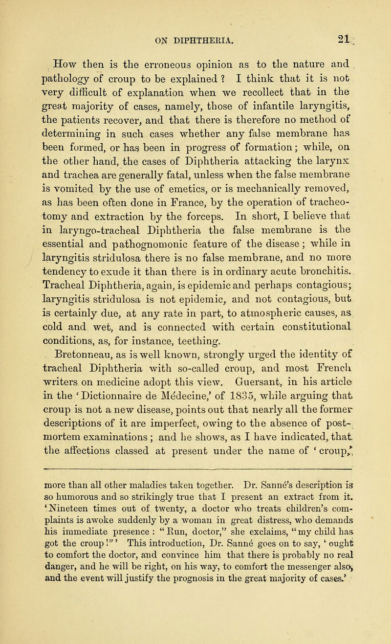 How then is the erroneous opinion as to the nature and pathology of croup to be explained ? I think that it is not very difficult of explanation when we recollect that in the great majority of cases, namely, those of infantile larj'^ngitis, the patients recover, and that there is therefore no method of determining in such cases whether any false membrane has been formed, or has been in progress of formation; while, on the other hand, the cases of Diphtheria attacking the larynx and trachea are generally fatal, unless when the false membrane is vomited by the use of emetics, or is mechanically removed, as has been often done in France, by the operation of tracheo- tomy and extraction by the forceps. In short, I believe that in laryngo-tracheal Diphtheria the false membrane is the essential and pathognomonic feature of the disease; while in laryngitis stridulosa there is no false membrane, and no more tendency to exude it than there is in ordinary acute bronchitis. Tracheal Diphtheria, again, is epidemic and perhaps contagious; laryngitis stridulosa is not epidemic^ and not contagious, but is certainly due, at any rate in part, to atmospheric causes, as cold and wet, and is connected with certain constitutional conditions, as, for instance, teething. Bretonneau, as is well known, strongly urged the identity of tracheal Diphtheria with so-called croup, and most French writers on medicine adopt this view. Guersant, in his article in the 'Dictionnaire de Medecine,' of 1835, while arguing that croup is not a new disease, points out that nearly all the former descriptions of it are imperfect, owing to the absence of post- mortem examinations; and he shows, as I have indicated, that the affections classed at present under the name of ' croup/, more than all other mfiladies taken together. Dv. Sann^'s description is so humorous and so strikingly true that I present an extract from it. 'Nineteen times out of twenty, a doctor who treats children's com- plaints is awoke suddenly by a woman in great distress, who demands his immediate presence :  Kun, doctor, she exclaims,  my child has. got the croup!' This introduction, Dr. Sann6 goes on to say, ' ought to comfort the doctor, and convince him that there is probably no real danger, and he will be right, on his way, to comfort the messenger also^ and the event will justify the prognosis in the great majority of cases.'