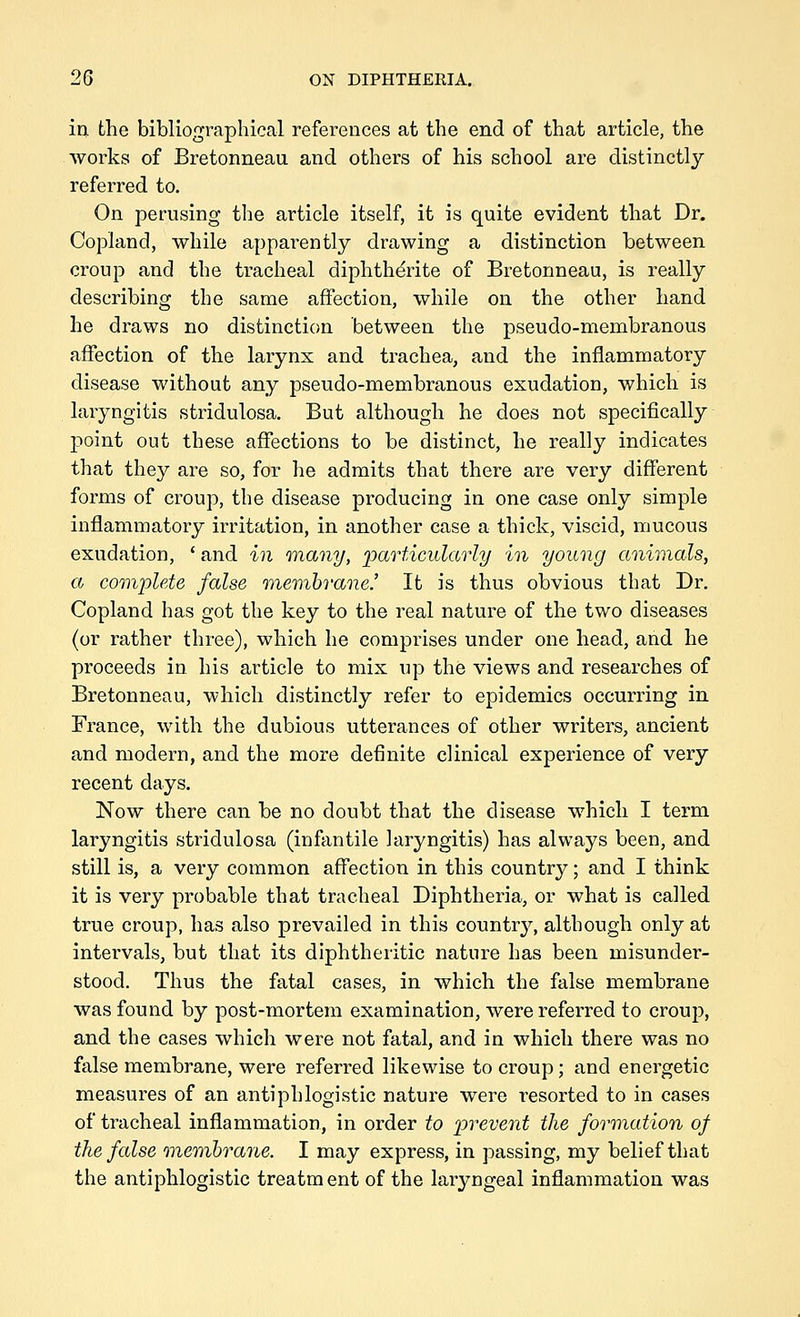 in the bibliographical references at the end of that article, the works of Bretonneau and others of his school are distinctly referred to. On perusing the article itself, it is quite evident that Dr. Copland, while apparently drawing a distinction between croup and the tracheal diphth^rite of Bretonneau, is really describing the same affection, while on the other hand he draws no distinction between the pseudo-membranous affection of the larynx and trachea, and the inflammatory disease without any pseudo-membranous exudation, which is laryngitis stridulosa. But although he does not specifically point out these affections to be distinct, he really indicates that they are so, for he admits that there are very different forms of croup, the disease producing in one case only simple inflammatory irritation, in another case a thick, viscid, mucous exudation, ' and in onany, ^particularly in young animals, a complete false inemhiune.' It is thus obvious that Dr. Copland has got the key to the real nature of the two diseases (or rather three), which he comprises under one head, and he proceeds in his article to mix up the views and researches of Bretonneau, which distinctly refer to epidemics occurring in France, with the dubious utterances of other writers, ancient and modern, and the more definite clinical experience of very recent days. Now there can be no doubt that the disease which I term laryngitis stridulosa (infantile laryngitis) has always been, and still is, a very common affection in this country; and I think it is very probable that tracheal Diphtheria, or what is called true croup, has also prevailed in this country, although only at intervals, but that its diphtheritic nature has been misunder- stood. Thus the fatal cases, in which the false membrane was found by post-mortem examination, were referred to croup, and the cases which were not fatal, and in which there was no false membrane, were referred likewise to croup; and energetic measures of an antiphlogistic nature were resorted to in cases of tracheal inflammation, in order to 'prevent the formation of the false onemhrane. I may express, in passing, my belief that the antiphlogistic treatment of the laryngeal inflammation was