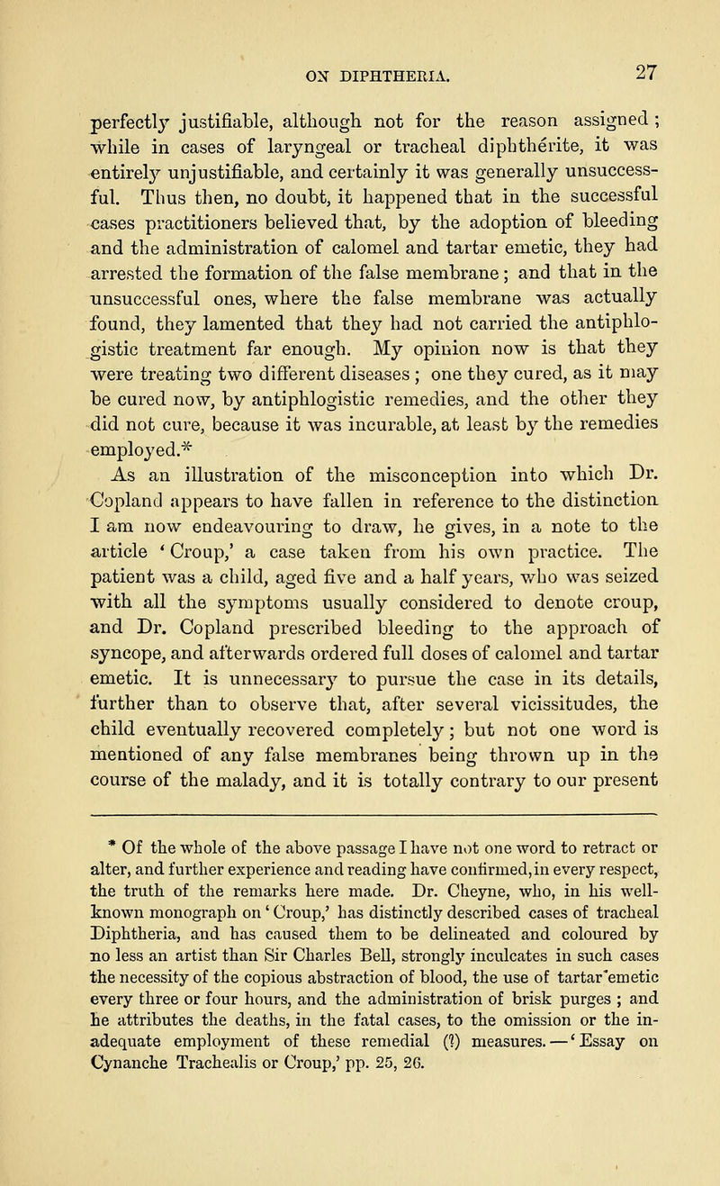perfectl}^ justifiable, although not for the reason assigned ; while in cases of laryngeal or tracheal diphtherite, it was entirely unjustifiable, and certainly it was generally unsuccess- ful. Thus then, no doubt, it happened that in the successful cases practitioners believed that, by the adoption of bleeding and the administration of calomel and tartar emetic, they had arrested the formation of the false membrane; and that in the unsuccessful ones, where the false membrane was actually found, they lamented that they had not carried the antiphlo- gistic treatment far enough. My opinion now is that they were treating two different diseases ; one they cured, as it may be cured now, by antiphlogistic remedies, and the other they did not cure, because it was incurable, at least by the remedies employed.'^ As an illustration of the misconception into which Dr. Copland appears to have fallen in reference to the distinction I am now endeavouring to draw, he gives, in a note to the article * Croup,' a case taken from his own practice. The patient was a child, aged five and a half years, who was seized with all the symptoms usually considered to denote croup, and Dr. Copland prescribed bleeding to the approach of syncope, and afterwards ordered full doses of calomel and tartar emetic. It is unnecessar}^ to pursue the case in its details, further than to observe that, after several vicissitudes, the child eventually recovered completely; but not one word is mentioned of any false membranes being thrown up in the course of the malady, and it is totally contrary to our present * Of the whole of the above passage I have not one word to retract or alter, and further experience and reading have conlirmed,in every respect, the truth of the remarks here made. Dr. Cheyne, who, in his well- known monograph on' Croup,' has distinctly described cases of tracheal Diphtheria, and has caused them to be delineated and coloured by no less an artist than Sir Charles Bell, strongly inculcates in such cases the necessity of the copious abstraction of blood, the use of tartar emetic every three or four hours, and the administration of brisk purges ; and he attributes the deaths, in the fatal cases, to the omission or the in- adequate employment of these remedial C?) measures. — 'Essay on Cynanche Trachealis or Croup,' pp. 25, 26.