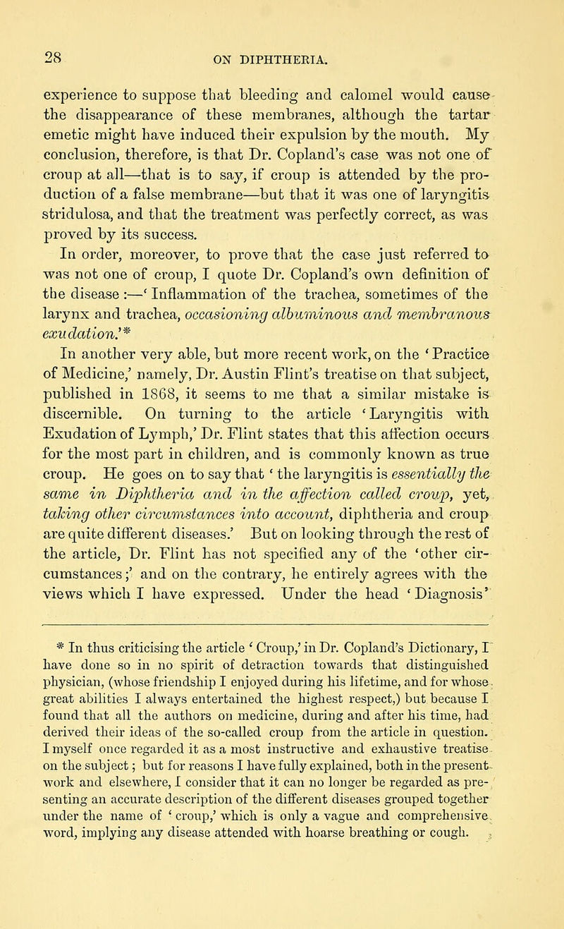 experience to suppose that bleeding and calomel would cause the disappearance of these membranes, although the tartar emetic might have induced their expulsion by the mouth. My conclusion, therefore, is that Dr. Copland's case was not one of croup at all—that is to say, if croup is attended by the pro- duction of a false membrane—but that it was one of laryngitis stridulosa, and that the treatment was perfectly correct, as was proved by its success. In order, moreover, to prove that the case just referred to was not one of croup, I quote Dr. Copland's own definition of the disease :—' Inflammation of the trachea, sometimes of the larynx and trachea, occasioning albuminous and Tnembranous exudation.^*' In another very able, but more recent work, on the 'Practice of Medicine,' namely, Dr. Austin Flint's treatise on that subject, published in 1868, it seems to me that a similar mistake is discernible. On turning to the article 'Laryngitis with Exudation of Lymph,' Dr. Flint states that this affection occurs for the most part in children, and is commonly known as true croup. He goes on to say that ' the laryngitis is essentially the same in Diphtheria and in the affection called croup, yet, taking other circumstances into account, diphtheria and croup are quite different diseases.' But on looking through the rest of the article. Dr. Flint has not specified any of the 'other cir- cumstances ;' and on the contrary, he entirely agrees with the views which I have expressed. Under the head 'Diagnosis' * In thus criticising the article ' Croup,' in Dr. Copland's Dictionary, I have done so in no spirit of detraction towards that distinguished physician, (whose friendship I enjoyed during his hfetime, and for whose. great abilities I always entertained the highest respect,) but because I found that all the authors on medicine, during and after his time, had derived their ideas of the so-called croup from the article in question. I myself once regai'ded it as a most instructive and exhaustive treatise on the subject; but for reasons I have fully explained, both in the present work and elsewhere, I consider that it can no longer be regarded as pre- senting an accurate description of the different diseases grouped together under the name of ' croup,' which is only a vague and comprehensive, word, implying any disease attended with hoarse breathing or cough. ,