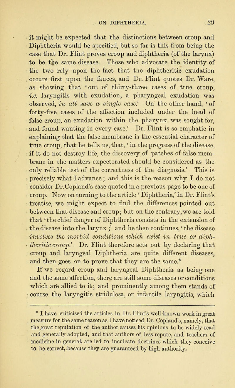 it might be expected that the distinctions between croup and Diphtheria would be specified, but so far is this from being the case that Dr. Flint proves croup and diphtheria (of the larynx) to be t^e same disease. Those who advocate the identity'' of the two rely upon the fact that the diphtheritic exudation occurs first upon the fauces, and Dr. Flint quotes Dr. Ware, as showing that ' out of thirty-three cases of true croup, i.e. laryngitis with exudation, a pharyngeal exudation was observed, in all save a single case.' On the other hand, ' of forty-five cases of the aS'ection included under the head of false croup, an exudation within the pharynx was sought for, and found wanting in every case.' Dr. Flint is so emphatic in explaining that the false membrane is the essential character of true croup, that he tells us, that, ' in the progress of the disease, if it do not destroy life, the discovery of patches of false mem- brane in the matters expectorated should be considered as the only reliable test of the correctness of the diagnosis.' This is precisely what I advance ; and this is the reason why I do not consider Dr. Copland's case quoted in a previous page to be one of croup. Now on turning to the article ' Diphtheria,' in Dr. Flint's treatise, we might expect to find the differences pointed out between that disease and croup; but on the contrary,we are told that 'the chief danger of Diphtheria consists in the extension of the disease into the larynx;' and he then continues,' the disease involves the morbid conditions luhich exist in true or diph- theritic croup! Dr. Flint therefore sets out by declaring that croup and laryngeal Diphtheria are quite difierent diseases, and then goes on to prove that they are the same.* If we regard croup and laryngeal Diphtheria as being one and the same aS'ection, there are still some diseases or conditions which are allied to it; and prominently among them stands of course the laryngitis stridulosa, or infantile laryngitis, which * I have criticised the articles in Dr. Flint's well known work in great measure for the same reason as I have noticed Dr. Copland's, namely, that the great reputation of the author causes his opinions to be widely read and generally adopted, and that authors of less repute, and teachers of medicine in general, are led to inculcate doctrines which they conceive to be correct, because they are guaranteed by high authority.