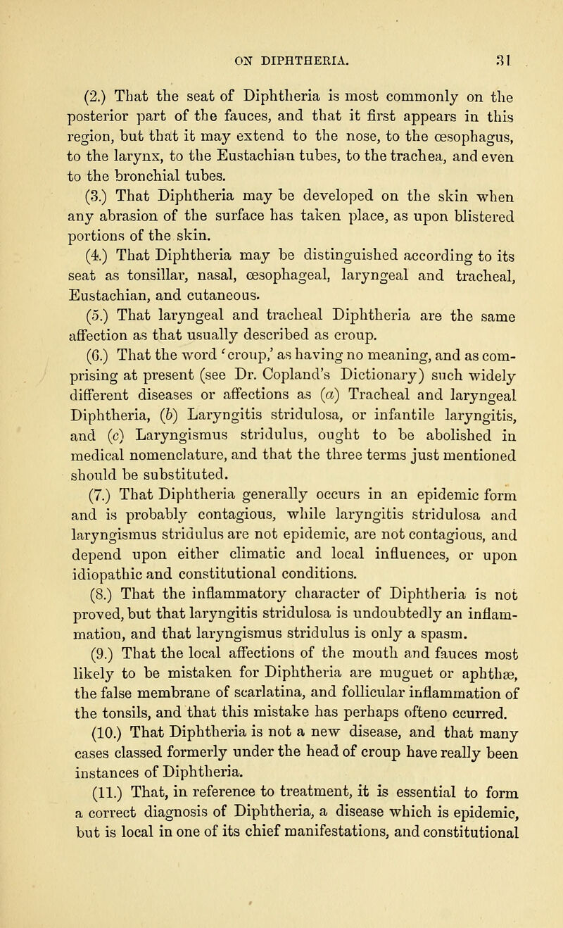 (2.) That the seat of Diphtheria is most commonly on the posterior part of the fauces, and that it first appears in this region, but that it may extend to the nose, to the oesophagus, to the larynx, to the Eustachian tubes, to the trachea, and even to the bronchial tubes. (3.) That Diphtheria may be developed on the skin when any abrasion of the surface has taken place, as upon blistered portions of the skin. (4) That Diphtheria may be distinguished according to its seat as tonsillar, nasal, oesophageal, laryngeal and tracheal, Eustachian, and cutaneous. (5.) That laryngeal and tracheal Diphtheria are the same afiection as that usually described as croup. (G.) That the word ^ croup,' as having no meaning, and as com- prising at present (see Dr. Copland's Dictionary) such widely different diseases or affections as {a) Tracheal and laryngeal Diphtheria, (6) Laryngitis stridulosa, or infantile laryngitis, and (c) Laryngismus stridulus, ought to be abolished in medical nomenclature, and that the three terms just mentioned should be substituted. (7.) That Diphtheria generally occurs in an epidemic form and is probably contagious, while laryngitis stridulosa and laryngismus stridulus are not epidemic, are not contagious, and depend upon either climatic and local influences, or upon idiopathic and constitutional conditions. (8.) That the inflammatory character of Diphtheria is not proved, but that laryngitis stridulosa is undoubtedly an inflam- mation, and that laryngismus stridulus is only a spasm. (9.) That the local affections of the mouth and fauces most likely to be mistaken for Diphtheria are muguet or aphthae, the false membrane of scarlatina, and follicular inflammation of the tonsils, and that this mistake has perhaps ofteno ccurred. (10.) That Diphtheria is not a new disease, and that many cases classed formerly under the head of croup have really been instances of Diphtheria. (11.) That, in reference to treatment, it is essential to form a correct diagnosis of Diphtheria, a disease which is epidemic, but is local in one of its chief manifestations, and constitutional