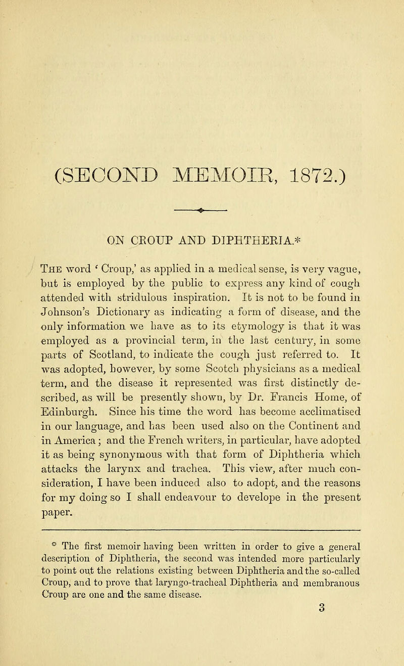 (SECOND MEMOIR, 1872.) ON CEOUP AND DIPHTHERIA.* The word * Croup,' as applied in a medical sense, is very vague, but is employed by the public to express any kind of cough attended with stridulous inspiration. It is not to be found in Johnson's Dictionary as indicating a form of disease, and the only information we have as to its etymology is that it was employed as a provincial term, in the last century, in some parts of Scotland, to indicate the cough just referred to. It was adopted, however, by some Scotch physicians as a medical term, and the disease it represented was first distinctly de- scribed, as will be presently shown, by Dr. Francis Home, of Edinburgh. Since his time the word has become acclimatised in our language, and has been used also on the Continent and in America; and the French writers, in particular, have adopted it as being synonymous with that form of Diphtheria which attacks the larynx and trachea. This view, after much con- sideration, I have been induced also to adopt, and the reasons for my doing so I shall endeavour to develope in the present paper. *■ The first memoir having been written in order to give a general description of Diphtheria, the second was intended more particularly to point out the relations existing between Diphtheria and the so-called Croup, and to prove that laryngo-tracheal Diphtheria and membranous Croup are one and the same disease. 3