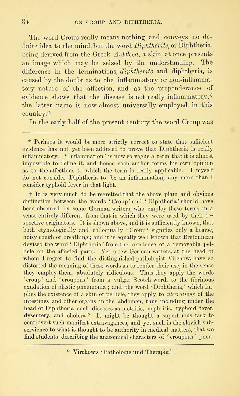 The word Croup really means nothing, and conveys no de- iinite idea to the mind, but the woi-d BiphthSrite, or Diphtheria, being derived from the Greek Atcfidepa, a skin, at once presents an image which may be seized by the understanding. The difference in the terminations, diphtMrite and diphtheria, is caused by the doubt as to the inflammatory or non-inflamma- tory nature of the affection, and as the preponderance of evidence shows that the disease is not really inflammatory,^ the latter name is now almost universally employed in this country.-f- In the early half of the present century the word Croup was * Perhaps it would be more strictly correct to state that sufficient evidence lias not yet been adduced to prove that Diphtheria is really inflammatory. ' Inflammation' is now so vague a term that it is almost impossible to define it, and hence each author forms his own opinion as to the afiiections to which the term is really applicable. I myself do not consider Diphtheria to be an inflammation, any more than I consider typhoid fever in that light. t It is very much to be regretted that the above plain and obvious distinction between the words 'Croup'and ' Diphtheria'should have been obscured by some German writers, who employ these terms in a sense entirely different from that in which they were used by their re- spective originators. It is shown above, and it is sufficiently known, that both etymologically and colloquially ' Croup' signifies only a hoarse, noisy cough or breathing; and it is equally well known that Bretonneau devised the word ' Diphtheria' from the existence of a removable pel- licle on the affected parts. Yet a few German writers, at the head of whom I regret to find the distinguished pathologist Yirchow, have so distorted the meaning of these words as to render their use, in the sense they employ them, absolutely ridiculous. Thus they apply the words 'croup' and 'croupous,' from a vulgar Scotch word, to the fibrinous exudation of plastic pneumonia ; and the word ' Diphtheria,' which im- plies the existence of a skin or pellicle, they apply to ulcerations of the intestines and other organs in the abdomen, thus including under the head of Diphtheria such diseases as metritis, nephritis, typhoid fever, dysentery, and cholera.* It might be thought a superfluous task to controvert such manifest extravagances, and yet such ia the slavish sub- servience to what is thought to be authority in medical matters, that we find students describing the anatomical characters of ' croupous' pneu- *' Virchow's ' Pathologie und Therapie.'