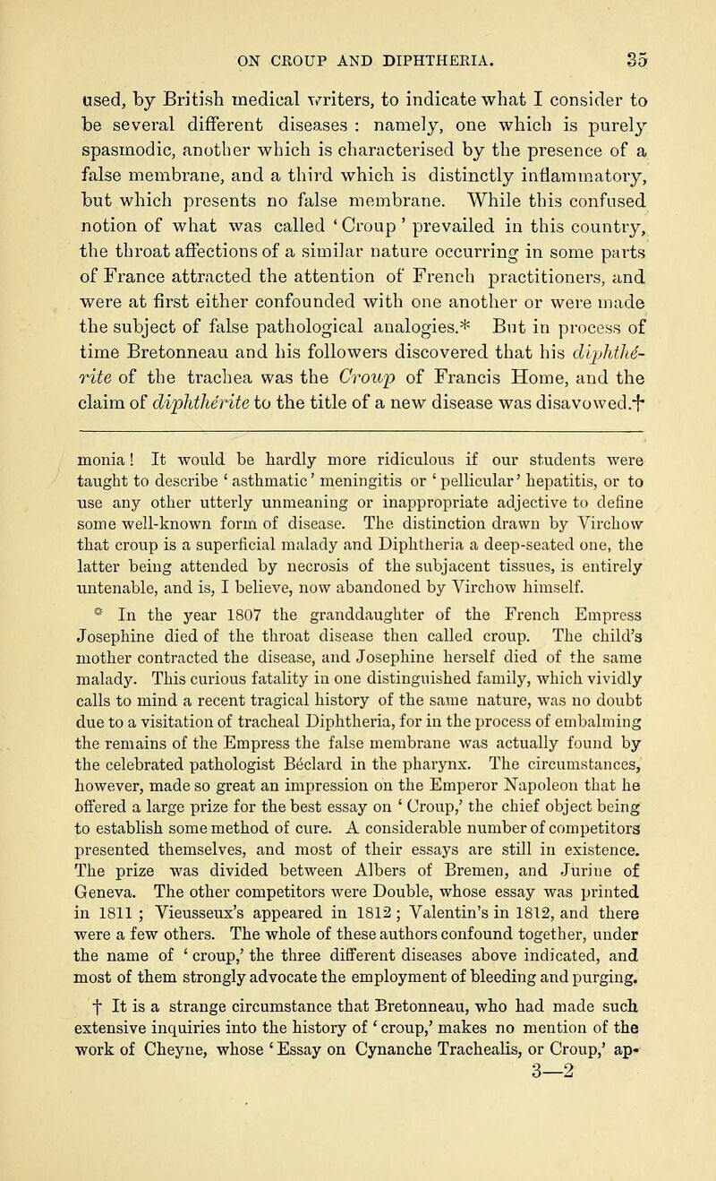 used, by British medical ymters, to indicate what I consider to be several different diseases : namely, one which is purely spasmodic, another which is characterised by the presence of a false membrane, and a thii'd which is distinctly inflammatory, but which presents no false membrane. While this confused notion of what was called * Croup ' prevailed in this country, the throat affections of a similar nature occurring in some parts of France attracted the attention of French practitioners, and were at first either confounded with one another or were made the subject of false pathological analogies.* But in process of time Bretonneau and his followers discovered that his diphtliS- rite of the trachea was the CroiiiJ of Francis Home, and the claim of diphtherite to the title of a new disease was disavowed.h monia! It would be hardly more ridiculous if our students were taught to describe 'asthmatic' meningitis or 'pellicular' hepatitis, or to use any other utterly unmeaning or inappropriate adjective to define some well-known form of disease. The distinction drawn by Virchow that croup is a superficial malady and Diphtheria a deep-seated one, the latter being attended by necrosis of the subjacent tissues, is entirely untenable, and is, I believe, now abandoned by Virchow himself. * In the year 1807 the granddaughter of the French Empress Josephine died of the throat disease then called croup. The child's mother contracted the disease, and Josephine herself died of the same malady. This curious fatality in one distinguished family, which vividly calls to mind a recent tragical history of the same nature, was no doubt due to a visitation of tracheal Diphtheria, for in the process of embalming the remains of the Empress the false membrane was actually found by the celebrated pathologist B^clard in the pharynx. The circumstances, however, made so great an impression on the Emperor N^apoleon that he offered a large prize for the best essay on ' Croup,' the chief object being to establish some method of cure. A considerable number of competitors presented themselves, and most of their essays are still in existence. The prize was divided between Albers of Bremen, and Jurine of Geneva. The other competitors were Double, whose essay was printed in 1811 ; Vieusseux's appeared in 1812; Valentin's in 1812, and there were a few others. The whole of these authors confound together, under the name of ' croup,' the three different diseases above indicated, and most of them strongly advocate the employment of bleeding and purging. t It is a strange circumstance that Bretonneau, who had made such extensive inquiries into the history of ' croup,' makes no mention of the work of Cheyne, whose ' Essay on Cynanche Trachealis, or Croup,' ap- 3—2