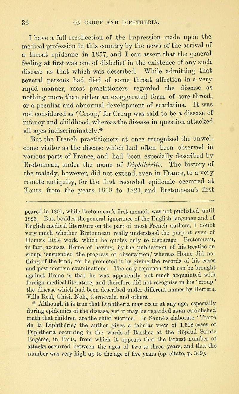 I have a full recollection of the impression made upon the medical profession in this country by the news of the arrival of a throat epidemic in 1857, and I can assert that the general feeling at first was one of disbelief in the existence of any such disease as that which was described. While admitting that several persons had died of some throat affection in a very rapid manner, most practitioners regarded the disease as nothing more than either an exaggerated form of sore-throat, or a peculiar and abnormal development of scarlatina. It was not considered as ' Croup,' for Croup was said to be a disease of infancy and childhood, whereas the disease in question attacked all ages indiscriminately.^ But the French practitioners at once recognised the unwel- come visitor as the disease which had often been observed in various parts of France, and had been especially described by Bretonneau, under the name of DipMMrite. The history of the malady, however, did not extend, even in France, to a very remote antiquity, for the first recorded epidemic occurred at Tours, from the years 1818 to 1821, and Bretonneau's first peared in 1801, while Bretonneau's first memoir was not published until 1826. But, besides tlie general ignorance of the English language and of English medical literature on the part of most French authors, I doubt very much whether Bretonneau really understood the purport even of Home's little work, which he quotes only to disparage. Bretonneau, in fact, accuses Home of having, by the publication of his treatise on cronp, ' suspended the progress of observation,' whereas Home did no- thing of the kind, for he promoted it by giving the records of his cases and post-mortem examinations. The only reproach that can be brought against Home is that he was apparently not much acquainted with foreign medical literature, and therefore did not recognise in his ' croup ' the disease which had been described under different names by Herrera, Yilla Real, Ghisi, Nola, Carnevale, and others. * Although it is true that Diphtheria may occur at any age, especially during epidemics of the disease, yet it may be regarded as an established truth that children are the chief victims. In Sanne's elaborate ' Trait6 de la Diphth6rie,' the author gives a tabular view of 1,512 cases of Diphtheria occurring in the wards of Barthez at the Hopital Sainte Eugenie, in Paris, from which it appears that the largest number of attacks occurred between the ages of two to three years, and that the number was very high up to the age of five years (op. citato, p. 349).