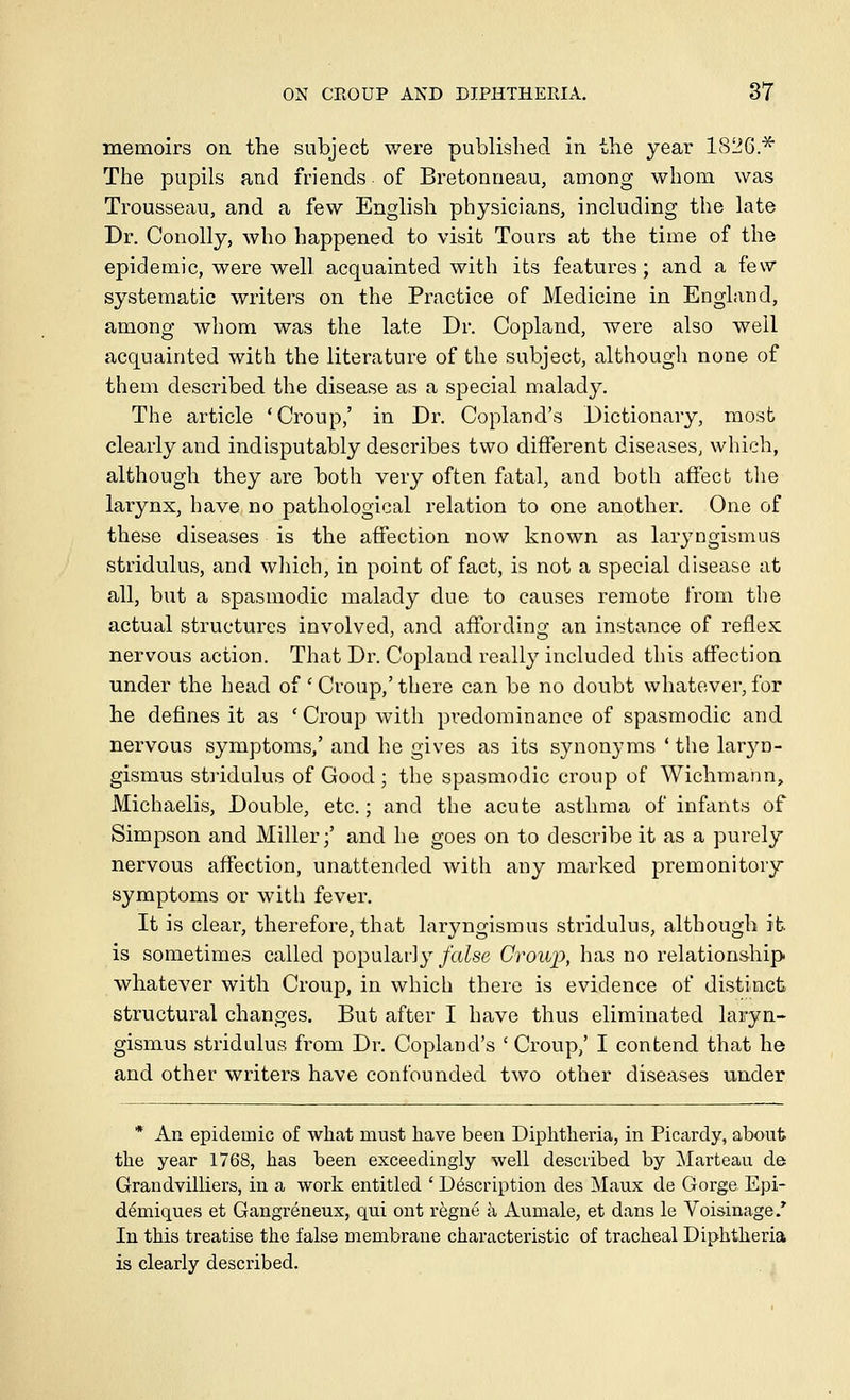 memoirs on the subject were published in the year 1826* The pupils and friends of Bretonneau, among whom was Trousseau, and a few English physicians, including the late Dr. Conolly, who happened to visit Tours at the time of the epidemic, were well acquainted with its features; and a few systematic writers on the Practice of Medicine in England, among whom was the late Dr. Copland, were also well acquainted with the literature of the subject, although none of them described the disease as a special malady. The article 'Croup,' in Dr. Copland's Dictionary, most clearly and indisputably describes two different diseases, which, although they are both very often fatal, and both affect tlie larynx, have, no pathological relation to one another. One of these diseases is the affection now known as laryngismus stridulus, and wliich, in point of fact, is not a special disease at all, but a spasmodic malady due to causes remote from the actual structures involved, and affording an instance of reflex nervous action. That Dr. Copland really included this affection under the head of ' Croup,' there can be no doubt whatever, for he defines it as ' Croup with predominance of spasmodic and nervous symptoms,' and he gives as its synonyms ' the laryn- gismus stiidulus of Good ; the spasmodic croup of Wichmann, Michaelis, Double, etc.; and the acute asthma of infants of Simpson and Miller;' and he goes on to describe it as a purely nervous affection, unattended Avith any marked premonitory symptoms or with fever. It is clear, therefore, that laryngismus stridulus, although it is sometimes called popularly/a^se Croiq), has no relationship whatever with Croup, in which there is evidence of distinct structural changes. But after I have thus eliminated laryn- gismus stridulus from Dr. Copland's ' Croup,' I contend that he and other writers have confounded two other diseases under * An epidemic of what must have been Diphtheria, in Picardy, about the year 1768, has been exceedingly well described by Marteau de Grandvilliers, in a work entitled ' Description des Maux de Gorge Epi- demiques et Gangreneux, qu.i ont regne a Aumale, et dans le Voi&inage.' In this treatise the false membrane characteristic of tracheal Diphtheria is clearly described.