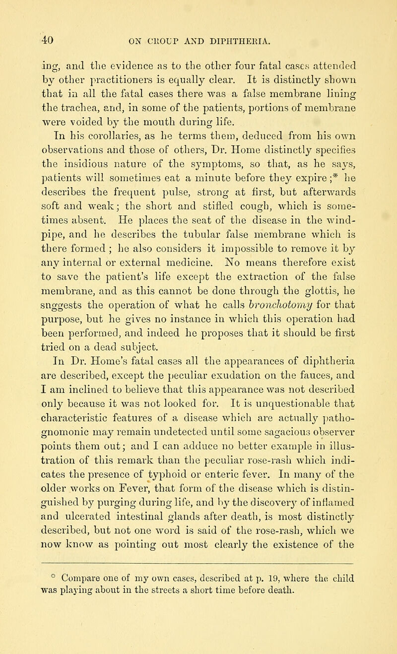 ing, and tlie evidence as to the other four fatal cases attended by other practitioners is equally clear. It is distinctly shown, that in all the fatal cases there was a false membrane lining the trachea, and, in some of the patients, portions of membrane were voided by the mouth during life. In his corollaries, as he terms them, deduced from his own observations and those of others, Dr. Home distinctly specifies the insidious nature of the symptoms, so that, as he says, patients will sometimes eat a minute before they expire;* he describes the frequent pulse, strong at first, but afterwards soft and weak; the short and stifled cough, which is some- times absent. He places the seat of the disease in the wind- pipe, and he describes the tubular false membrane which is there formed ; he also considers it impossible to remove it by any internal or external medicine. No means therefore exist to save the patient's life except the extraction of the false membrane, and as this cannot be done through the glottis, he snggests the operation of what he calls hroncliotomy for that purpose, but he gives no instance in which this operation had been performed, and indeed he proposes that it should be first tried on a dead subject. In Dr. Home's fatal cases all the appearances of diphtheria are described, except the peculiar exudation on the fauces, and I am inclined to believe that this appearance was not described only because it was not looked for. It is unquestionable that characteristic features of a disease which are actually ])atho- gnomonic may remain undetected until some sagacious observer points them out; and I can adduce no better example in illus- tration of this remark than the peculiar rose-rash which indi- cates the presence of typhoid or enteric fever. In many of the older works on Fever, that form of the disease which is distin- guished by purging during life, and by the discover}^ of inHamed and ulcerated intestinal glands after death, is most distinctly described, but not one word is said of the rose-rash, which we now know as pointing out most clearly the existence of the * Compare one of my own cases, described at p. 19, where the child was plaj'ing about in the streets a short time before death.