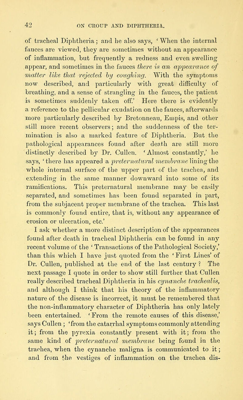 of tracheal Diphtheria; and he also says, ' When the internal fauces are viewed, they are sometimes without an appearance of inflammation, but frequently a redness and even swelling appear, and sometimes in the fauces there is an appearance of 'matter like that rejected by coughing. With the symptoms now described, and particularly with great difficulty of breathing, and a sense of strangling in the fauces, the patient is sometimes suddenly taken off.' Here there is evidently a reference to the pellicular exudation on the fauces, afterwards more particularly described by Bretonneau, Empis, and other still more recent observers; and the suddenness of the ter- mination is also a marked feature of Diphtheria. But the pathological appearances found after death are still more distinctly described by Dr. Cullen. ' Almost constantly,' he says, 'there has appeared a, p^^eternatural membrane Vmiugthe whole internal surface of the upper part of the trachea^ and extending in the same manner downward into some of its ramifications. This preternatural membrane may be easily separated, and sometimes has been found separated in part, from the subjacent proper membrane of the trachea. This last is commonly found entire, that is, without any appearance of erosion or ulceration, etc' I ask whether a more distinct description of the appearances found after death in tracheal Diphtheria can be found in any recent volume of the ' Transactions of the Pathological Society,' than this which I have just quoted from the 'First Lines' of Dr. Cullen, published at the end of the last century ? The next passage I quote in order to show still further that Cullen really described tracheal Diphtheria in his cynanche trachealis, and although I think that his theory of the inflammatory nature of the disease is incorrect, it must be remembered that the non-inflammatory character of Diphtheria has only lately been entertained. 'From the remote causes of this disease,' says Cullen; 'from the catarrhal symptoms commonly attending it; from the pyrexia constantly present with it; from the same kind of preternatural membrane being found in the trachea, when the cynanche maligna is communicated to it; and from the vestioes of inflammation on the trachea dis-